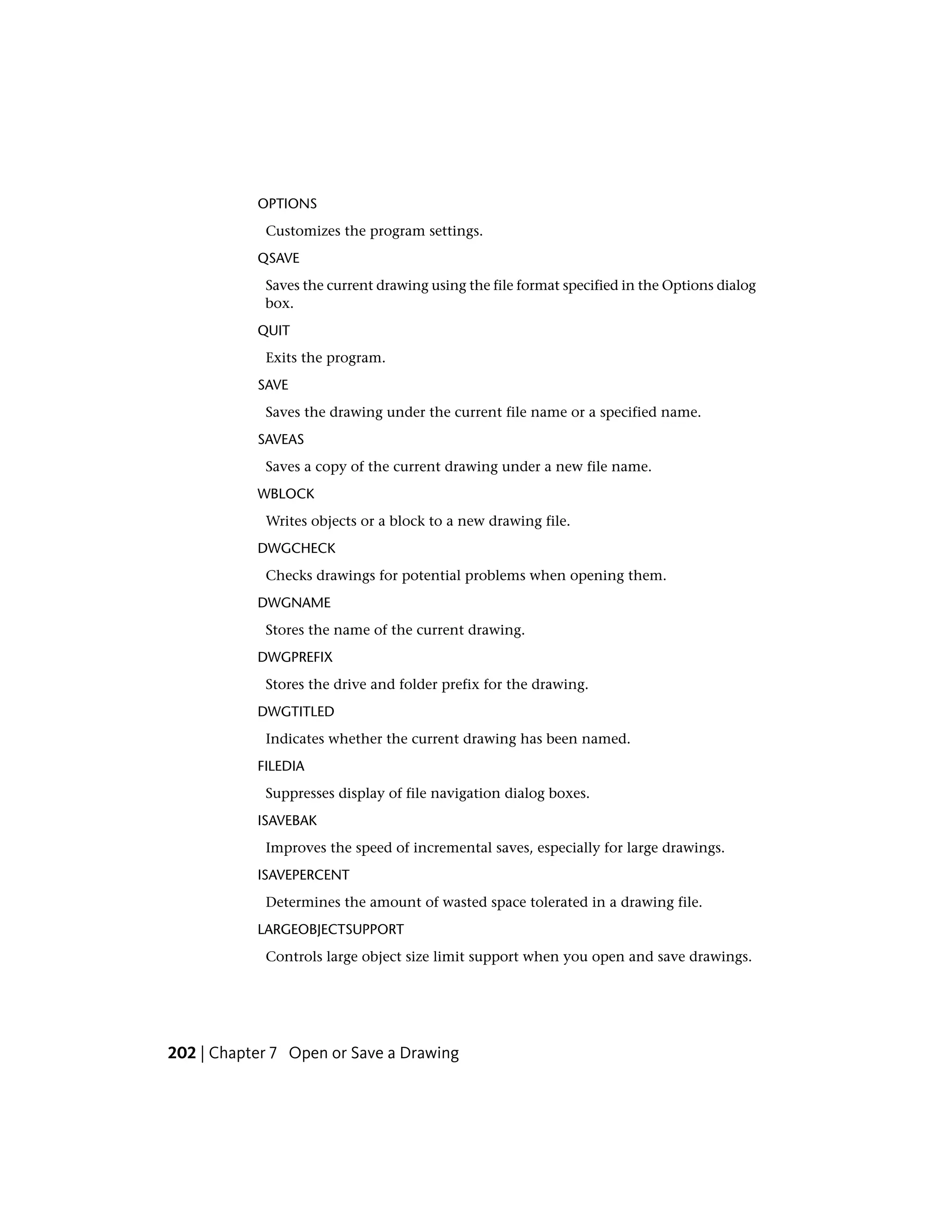 OPTIONS
Customizes the program settings.
QSAVE
Saves the current drawing using the file format specified in the Options dialog
box.
QUIT
Exits the program.
SAVE
Saves the drawing under the current file name or a specified name.
SAVEAS
Saves a copy of the current drawing under a new file name.
WBLOCK
Writes objects or a block to a new drawing file.
DWGCHECK
Checks drawings for potential problems when opening them.
DWGNAME
Stores the name of the current drawing.
DWGPREFIX
Stores the drive and folder prefix for the drawing.
DWGTITLED
Indicates whether the current drawing has been named.
FILEDIA
Suppresses display of file navigation dialog boxes.
ISAVEBAK
Improves the speed of incremental saves, especially for large drawings.
ISAVEPERCENT
Determines the amount of wasted space tolerated in a drawing file.
LARGEOBJECTSUPPORT
Controls large object size limit support when you open and save drawings.
202 | Chapter 7 Open or Save a Drawing
 