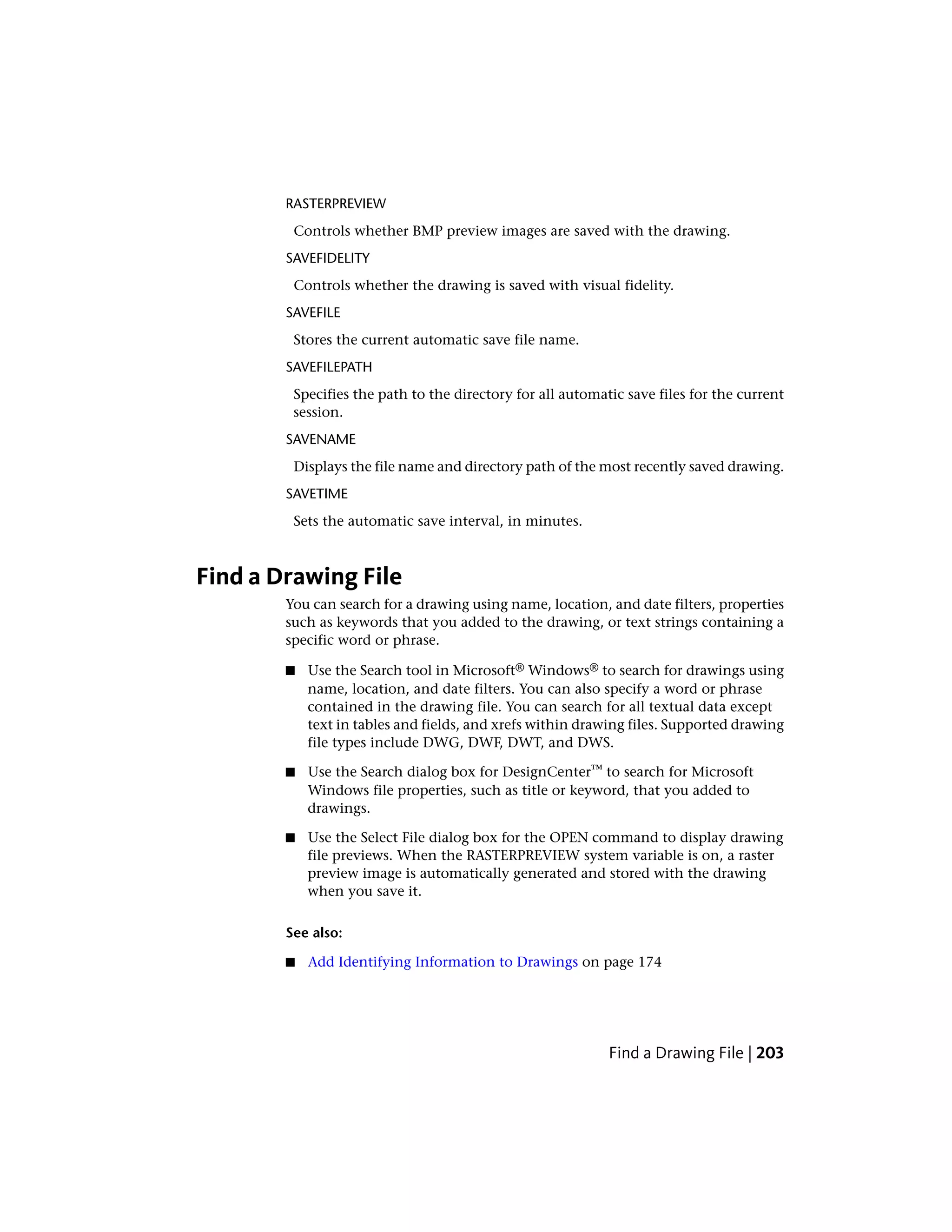 RASTERPREVIEW
Controls whether BMP preview images are saved with the drawing.
SAVEFIDELITY
Controls whether the drawing is saved with visual fidelity.
SAVEFILE
Stores the current automatic save file name.
SAVEFILEPATH
Specifies the path to the directory for all automatic save files for the current
session.
SAVENAME
Displays the file name and directory path of the most recently saved drawing.
SAVETIME
Sets the automatic save interval, in minutes.
Find a Drawing File
You can search for a drawing using name, location, and date filters, properties
such as keywords that you added to the drawing, or text strings containing a
specific word or phrase.
■ Use the Search tool in Microsoft® Windows® to search for drawings using
name, location, and date filters. You can also specify a word or phrase
contained in the drawing file. You can search for all textual data except
text in tables and fields, and xrefs within drawing files. Supported drawing
file types include DWG, DWF, DWT, and DWS.
■ Use the Search dialog box for DesignCenter™ to search for Microsoft
Windows file properties, such as title or keyword, that you added to
drawings.
■ Use the Select File dialog box for the OPEN command to display drawing
file previews. When the RASTERPREVIEW system variable is on, a raster
preview image is automatically generated and stored with the drawing
when you save it.
See also:
■ Add Identifying Information to Drawings on page 174
Find a Drawing File | 203
 