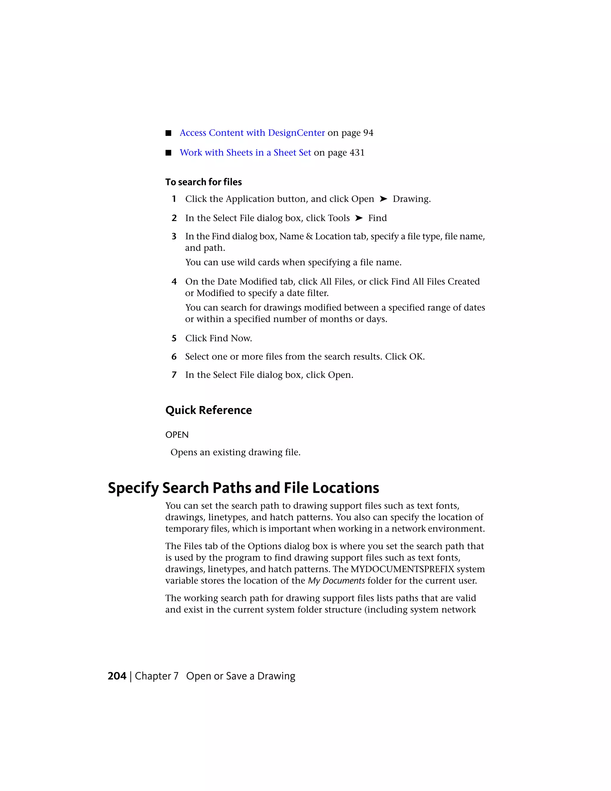 ■ Access Content with DesignCenter on page 94
■ Work with Sheets in a Sheet Set on page 431
To search for files
1 Click the Application button, and click Open ➤ Drawing.
2 In the Select File dialog box, click Tools ➤ Find
3 In the Find dialog box, Name & Location tab, specify a file type, file name,
and path.
You can use wild cards when specifying a file name.
4 On the Date Modified tab, click All Files, or click Find All Files Created
or Modified to specify a date filter.
You can search for drawings modified between a specified range of dates
or within a specified number of months or days.
5 Click Find Now.
6 Select one or more files from the search results. Click OK.
7 In the Select File dialog box, click Open.
Quick Reference
OPEN
Opens an existing drawing file.
Specify Search Paths and File Locations
You can set the search path to drawing support files such as text fonts,
drawings, linetypes, and hatch patterns. You also can specify the location of
temporary files, which is important when working in a network environment.
The Files tab of the Options dialog box is where you set the search path that
is used by the program to find drawing support files such as text fonts,
drawings, linetypes, and hatch patterns. The MYDOCUMENTSPREFIX system
variable stores the location of the My Documents folder for the current user.
The working search path for drawing support files lists paths that are valid
and exist in the current system folder structure (including system network
204 | Chapter 7 Open or Save a Drawing
 