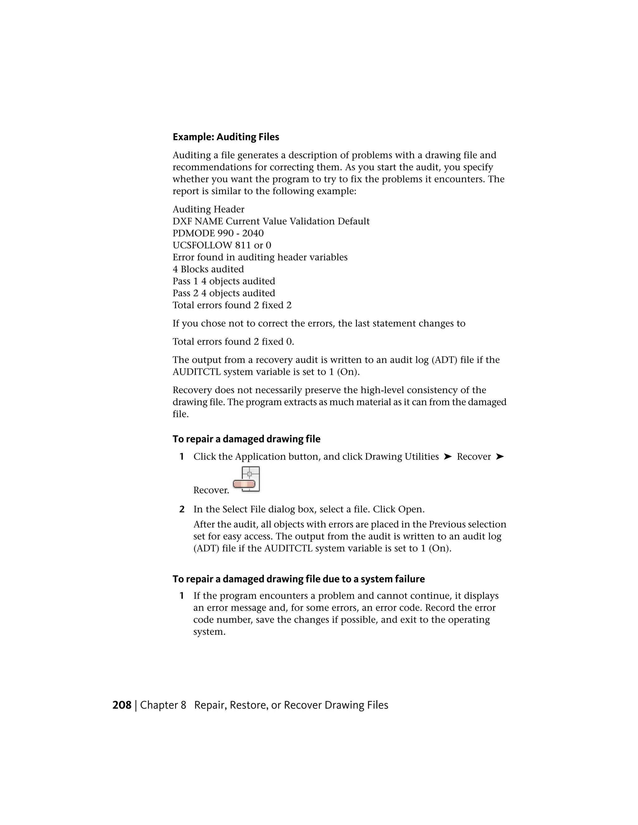 Example: Auditing Files
Auditing a file generates a description of problems with a drawing file and
recommendations for correcting them. As you start the audit, you specify
whether you want the program to try to fix the problems it encounters. The
report is similar to the following example:
Auditing Header
DXF NAME Current Value Validation Default
PDMODE 990 - 2040
UCSFOLLOW 811 or 0
Error found in auditing header variables
4 Blocks audited
Pass 1 4 objects audited
Pass 2 4 objects audited
Total errors found 2 fixed 2
If you chose not to correct the errors, the last statement changes to
Total errors found 2 fixed 0.
The output from a recovery audit is written to an audit log (ADT) file if the
AUDITCTL system variable is set to 1 (On).
Recovery does not necessarily preserve the high-level consistency of the
drawing file. The program extracts as much material as it can from the damaged
file.
To repair a damaged drawing file
1 Click the Application button, and click Drawing Utilities ➤ Recover ➤
Recover.
2 In the Select File dialog box, select a file. Click Open.
After the audit, all objects with errors are placed in the Previous selection
set for easy access. The output from the audit is written to an audit log
(ADT) file if the AUDITCTL system variable is set to 1 (On).
To repair a damaged drawing file due to a system failure
1 If the program encounters a problem and cannot continue, it displays
an error message and, for some errors, an error code. Record the error
code number, save the changes if possible, and exit to the operating
system.
208 | Chapter 8 Repair, Restore, or Recover Drawing Files
 