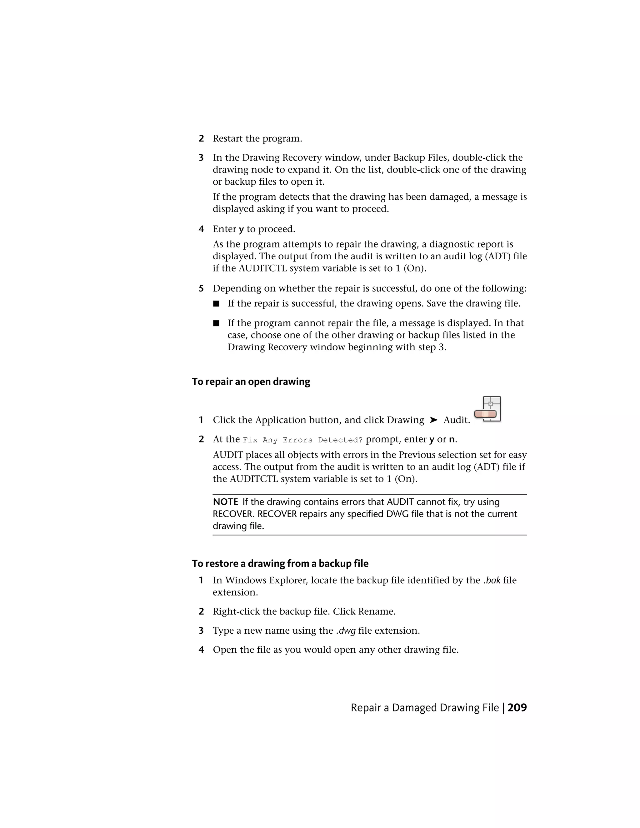 2 Restart the program.
3 In the Drawing Recovery window, under Backup Files, double-click the
drawing node to expand it. On the list, double-click one of the drawing
or backup files to open it.
If the program detects that the drawing has been damaged, a message is
displayed asking if you want to proceed.
4 Enter y to proceed.
As the program attempts to repair the drawing, a diagnostic report is
displayed. The output from the audit is written to an audit log (ADT) file
if the AUDITCTL system variable is set to 1 (On).
5 Depending on whether the repair is successful, do one of the following:
■ If the repair is successful, the drawing opens. Save the drawing file.
■ If the program cannot repair the file, a message is displayed. In that
case, choose one of the other drawing or backup files listed in the
Drawing Recovery window beginning with step 3.
To repair an open drawing
1 Click the Application button, and click Drawing ➤ Audit.
2 At the Fix Any Errors Detected? prompt, enter y or n.
AUDIT places all objects with errors in the Previous selection set for easy
access. The output from the audit is written to an audit log (ADT) file if
the AUDITCTL system variable is set to 1 (On).
NOTE If the drawing contains errors that AUDIT cannot fix, try using
RECOVER. RECOVER repairs any specified DWG file that is not the current
drawing file.
To restore a drawing from a backup file
1 In Windows Explorer, locate the backup file identified by the .bak file
extension.
2 Right-click the backup file. Click Rename.
3 Type a new name using the .dwg file extension.
4 Open the file as you would open any other drawing file.
Repair a Damaged Drawing File | 209
 