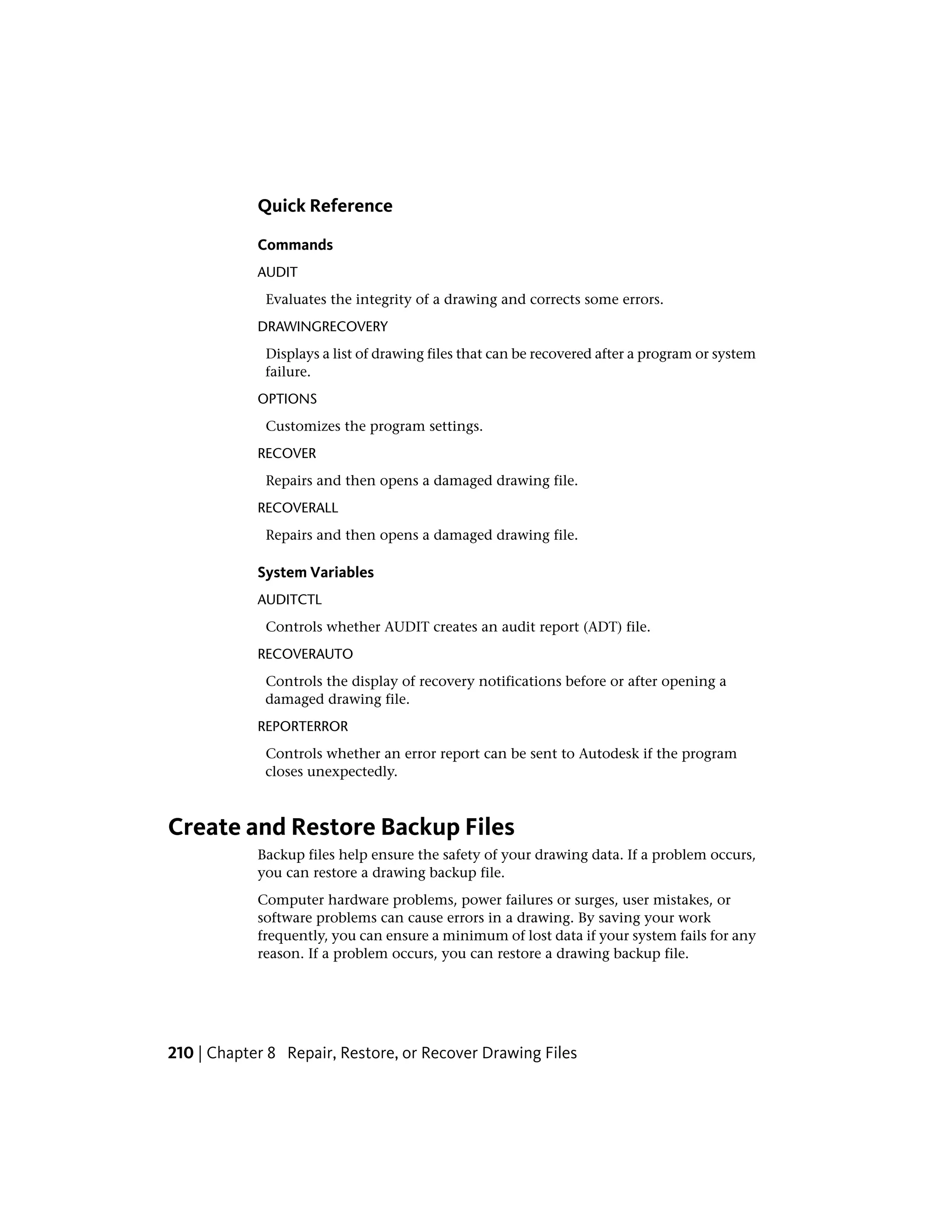 Quick Reference
Commands
AUDIT
Evaluates the integrity of a drawing and corrects some errors.
DRAWINGRECOVERY
Displays a list of drawing files that can be recovered after a program or system
failure.
OPTIONS
Customizes the program settings.
RECOVER
Repairs and then opens a damaged drawing file.
RECOVERALL
Repairs and then opens a damaged drawing file.
System Variables
AUDITCTL
Controls whether AUDIT creates an audit report (ADT) file.
RECOVERAUTO
Controls the display of recovery notifications before or after opening a
damaged drawing file.
REPORTERROR
Controls whether an error report can be sent to Autodesk if the program
closes unexpectedly.
Create and Restore Backup Files
Backup files help ensure the safety of your drawing data. If a problem occurs,
you can restore a drawing backup file.
Computer hardware problems, power failures or surges, user mistakes, or
software problems can cause errors in a drawing. By saving your work
frequently, you can ensure a minimum of lost data if your system fails for any
reason. If a problem occurs, you can restore a drawing backup file.
210 | Chapter 8 Repair, Restore, or Recover Drawing Files
 