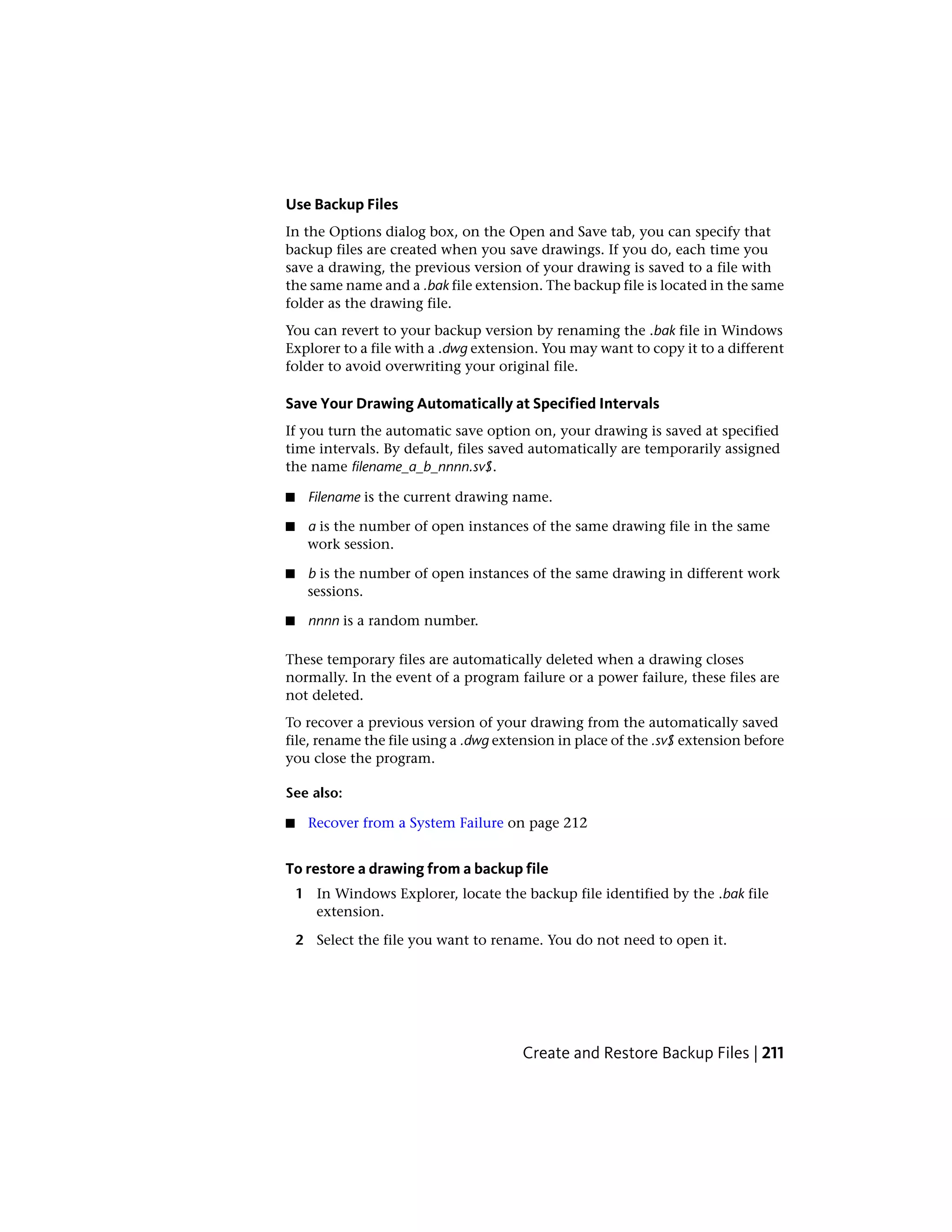 Use Backup Files
In the Options dialog box, on the Open and Save tab, you can specify that
backup files are created when you save drawings. If you do, each time you
save a drawing, the previous version of your drawing is saved to a file with
the same name and a .bak file extension. The backup file is located in the same
folder as the drawing file.
You can revert to your backup version by renaming the .bak file in Windows
Explorer to a file with a .dwg extension. You may want to copy it to a different
folder to avoid overwriting your original file.
Save Your Drawing Automatically at Specified Intervals
If you turn the automatic save option on, your drawing is saved at specified
time intervals. By default, files saved automatically are temporarily assigned
the name filename_a_b_nnnn.sv$.
■ Filename is the current drawing name.
■ a is the number of open instances of the same drawing file in the same
work session.
■ b is the number of open instances of the same drawing in different work
sessions.
■ nnnn is a random number.
These temporary files are automatically deleted when a drawing closes
normally. In the event of a program failure or a power failure, these files are
not deleted.
To recover a previous version of your drawing from the automatically saved
file, rename the file using a .dwg extension in place of the .sv$ extension before
you close the program.
See also:
■ Recover from a System Failure on page 212
To restore a drawing from a backup file
1 In Windows Explorer, locate the backup file identified by the .bak file
extension.
2 Select the file you want to rename. You do not need to open it.
Create and Restore Backup Files | 211
 