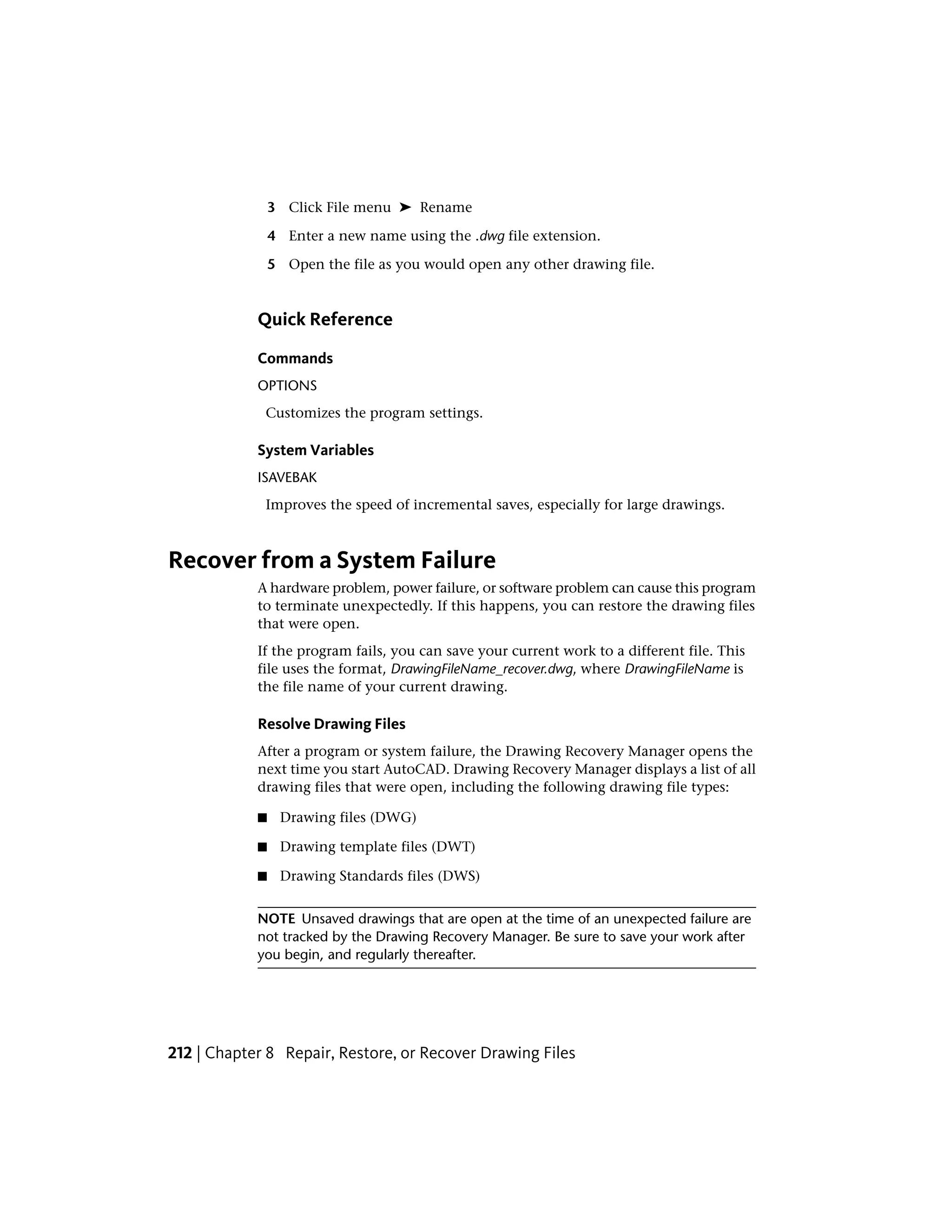 3 Click File menu ➤ Rename
4 Enter a new name using the .dwg file extension.
5 Open the file as you would open any other drawing file.
Quick Reference
Commands
OPTIONS
Customizes the program settings.
System Variables
ISAVEBAK
Improves the speed of incremental saves, especially for large drawings.
Recover from a System Failure
A hardware problem, power failure, or software problem can cause this program
to terminate unexpectedly. If this happens, you can restore the drawing files
that were open.
If the program fails, you can save your current work to a different file. This
file uses the format, DrawingFileName_recover.dwg, where DrawingFileName is
the file name of your current drawing.
Resolve Drawing Files
After a program or system failure, the Drawing Recovery Manager opens the
next time you start AutoCAD. Drawing Recovery Manager displays a list of all
drawing files that were open, including the following drawing file types:
■ Drawing files (DWG)
■ Drawing template files (DWT)
■ Drawing Standards files (DWS)
NOTE Unsaved drawings that are open at the time of an unexpected failure are
not tracked by the Drawing Recovery Manager. Be sure to save your work after
you begin, and regularly thereafter.
212 | Chapter 8 Repair, Restore, or Recover Drawing Files
 