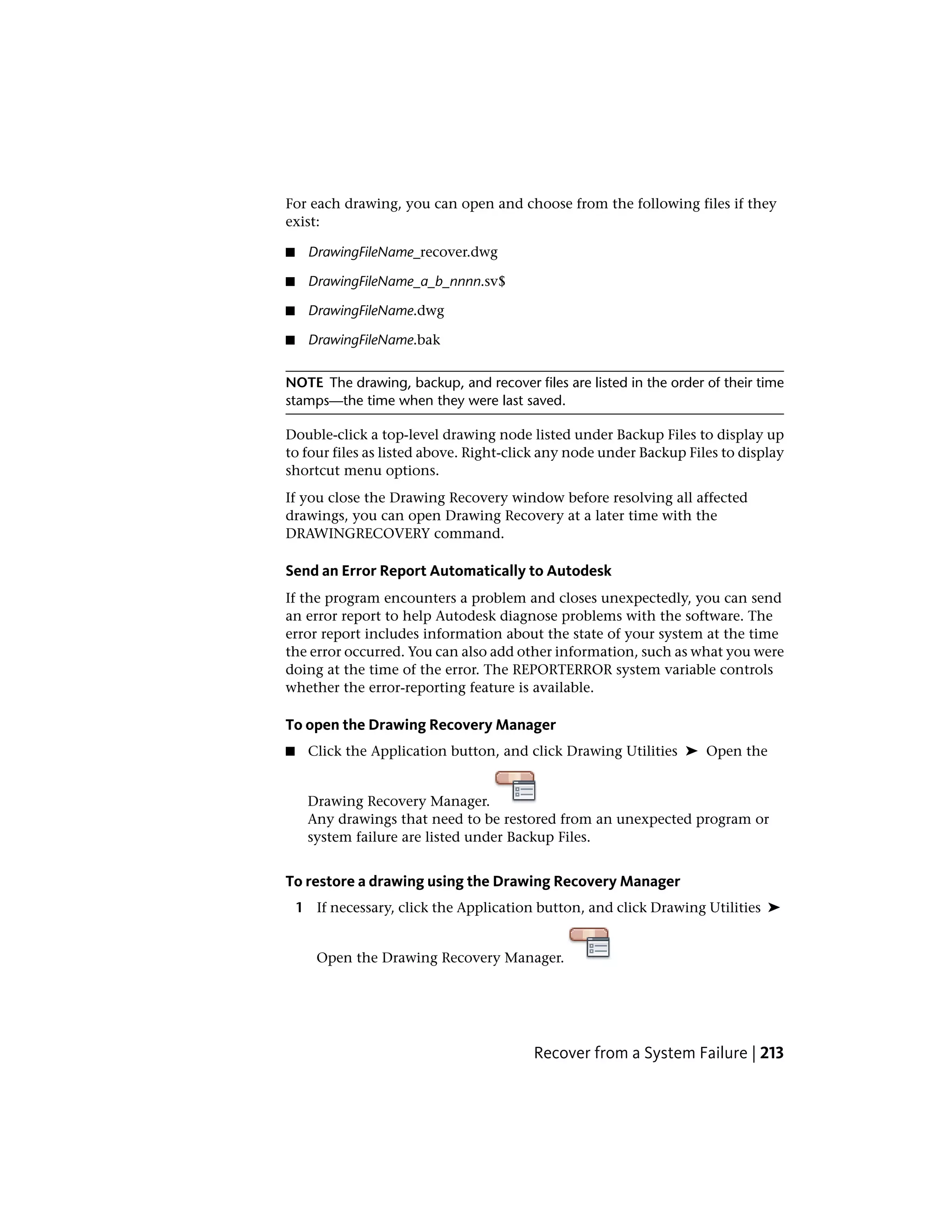 For each drawing, you can open and choose from the following files if they
exist:
■ DrawingFileName_recover.dwg
■ DrawingFileName_a_b_nnnn.sv$
■ DrawingFileName.dwg
■ DrawingFileName.bak
NOTE The drawing, backup, and recover files are listed in the order of their time
stamps—the time when they were last saved.
Double-click a top-level drawing node listed under Backup Files to display up
to four files as listed above. Right-click any node under Backup Files to display
shortcut menu options.
If you close the Drawing Recovery window before resolving all affected
drawings, you can open Drawing Recovery at a later time with the
DRAWINGRECOVERY command.
Send an Error Report Automatically to Autodesk
If the program encounters a problem and closes unexpectedly, you can send
an error report to help Autodesk diagnose problems with the software. The
error report includes information about the state of your system at the time
the error occurred. You can also add other information, such as what you were
doing at the time of the error. The REPORTERROR system variable controls
whether the error-reporting feature is available.
To open the Drawing Recovery Manager
■ Click the Application button, and click Drawing Utilities ➤ Open the
Drawing Recovery Manager.
Any drawings that need to be restored from an unexpected program or
system failure are listed under Backup Files.
To restore a drawing using the Drawing Recovery Manager
1 If necessary, click the Application button, and click Drawing Utilities ➤
Open the Drawing Recovery Manager.
Recover from a System Failure | 213
 
