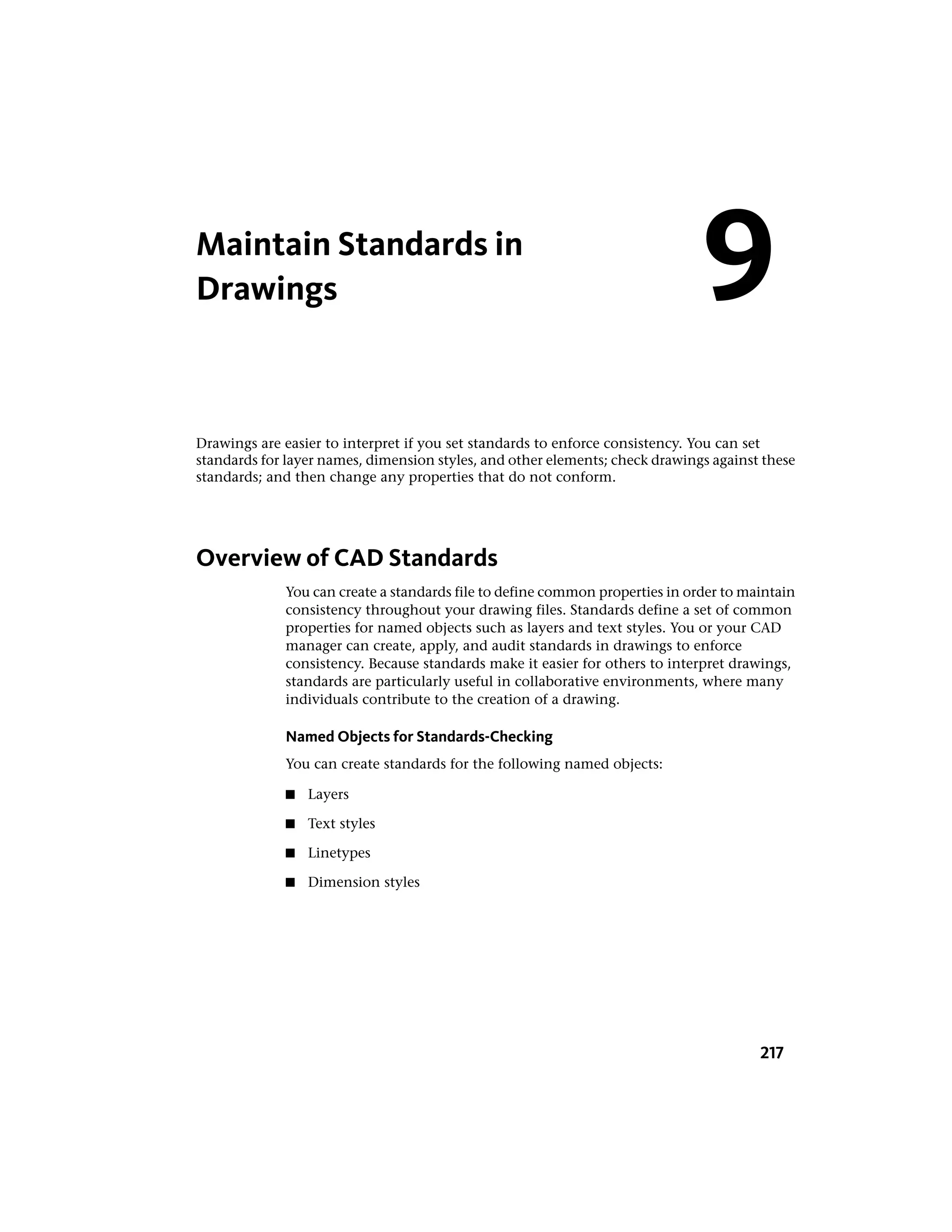 Maintain Standards in
Drawings
Drawings are easier to interpret if you set standards to enforce consistency. You can set
standards for layer names, dimension styles, and other elements; check drawings against these
standards; and then change any properties that do not conform.
Overview of CAD Standards
You can create a standards file to define common properties in order to maintain
consistency throughout your drawing files. Standards define a set of common
properties for named objects such as layers and text styles. You or your CAD
manager can create, apply, and audit standards in drawings to enforce
consistency. Because standards make it easier for others to interpret drawings,
standards are particularly useful in collaborative environments, where many
individuals contribute to the creation of a drawing.
Named Objects for Standards-Checking
You can create standards for the following named objects:
■ Layers
■ Text styles
■ Linetypes
■ Dimension styles
9
217
 