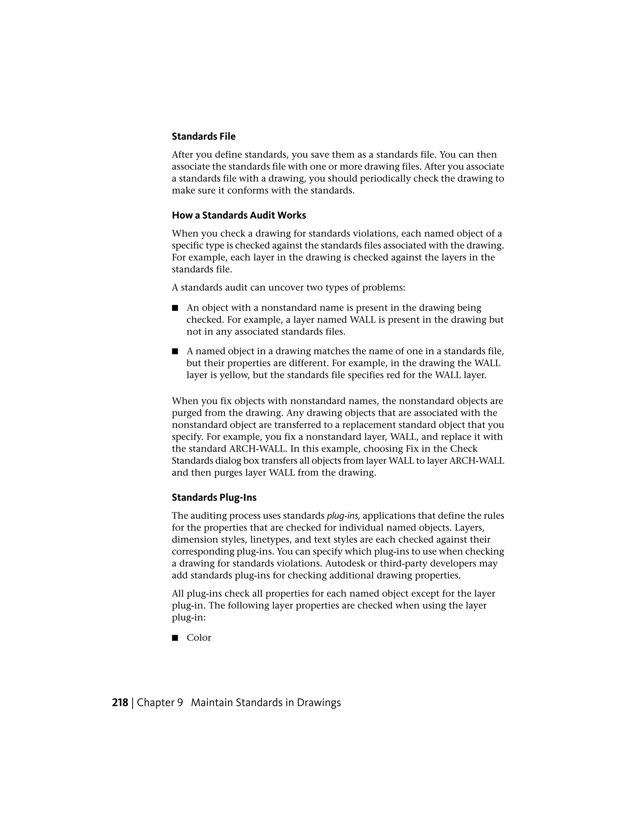 Standards File
After you define standards, you save them as a standards file. You can then
associate the standards file with one or more drawing files. After you associate
a standards file with a drawing, you should periodically check the drawing to
make sure it conforms with the standards.
How a Standards Audit Works
When you check a drawing for standards violations, each named object of a
specific type is checked against the standards files associated with the drawing.
For example, each layer in the drawing is checked against the layers in the
standards file.
A standards audit can uncover two types of problems:
■ An object with a nonstandard name is present in the drawing being
checked. For example, a layer named WALL is present in the drawing but
not in any associated standards files.
■ A named object in a drawing matches the name of one in a standards file,
but their properties are different. For example, in the drawing the WALL
layer is yellow, but the standards file specifies red for the WALL layer.
When you fix objects with nonstandard names, the nonstandard objects are
purged from the drawing. Any drawing objects that are associated with the
nonstandard object are transferred to a replacement standard object that you
specify. For example, you fix a nonstandard layer, WALL, and replace it with
the standard ARCH-WALL. In this example, choosing Fix in the Check
Standards dialog box transfers all objects from layer WALL to layer ARCH-WALL
and then purges layer WALL from the drawing.
Standards Plug-Ins
The auditing process uses standards plug-ins, applications that define the rules
for the properties that are checked for individual named objects. Layers,
dimension styles, linetypes, and text styles are each checked against their
corresponding plug-ins. You can specify which plug-ins to use when checking
a drawing for standards violations. Autodesk or third-party developers may
add standards plug-ins for checking additional drawing properties.
All plug-ins check all properties for each named object except for the layer
plug-in. The following layer properties are checked when using the layer
plug-in:
■ Color
218 | Chapter 9 Maintain Standards in Drawings
 