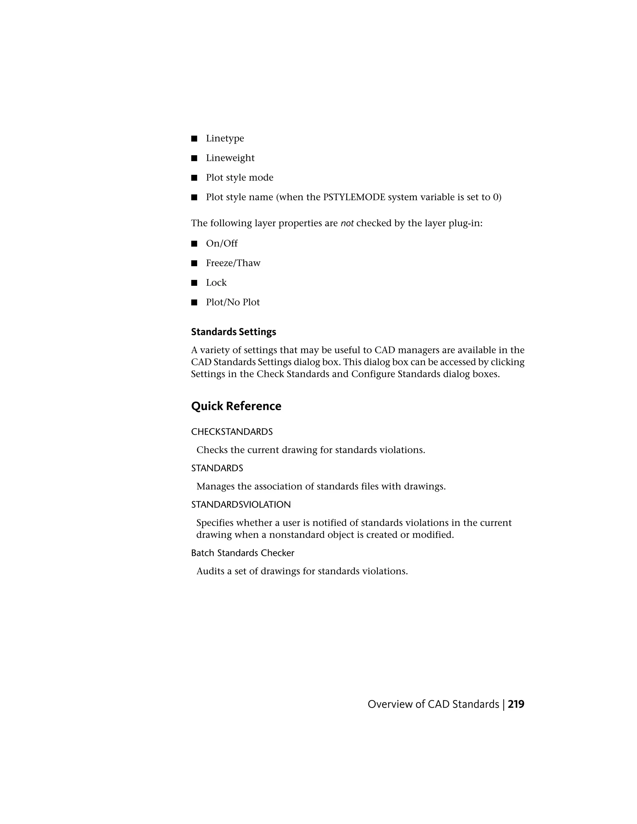 ■ Linetype
■ Lineweight
■ Plot style mode
■ Plot style name (when the PSTYLEMODE system variable is set to 0)
The following layer properties are not checked by the layer plug-in:
■ On/Off
■ Freeze/Thaw
■ Lock
■ Plot/No Plot
Standards Settings
A variety of settings that may be useful to CAD managers are available in the
CAD Standards Settings dialog box. This dialog box can be accessed by clicking
Settings in the Check Standards and Configure Standards dialog boxes.
Quick Reference
CHECKSTANDARDS
Checks the current drawing for standards violations.
STANDARDS
Manages the association of standards files with drawings.
STANDARDSVIOLATION
Specifies whether a user is notified of standards violations in the current
drawing when a nonstandard object is created or modified.
Batch Standards Checker
Audits a set of drawings for standards violations.
Overview of CAD Standards | 219
 