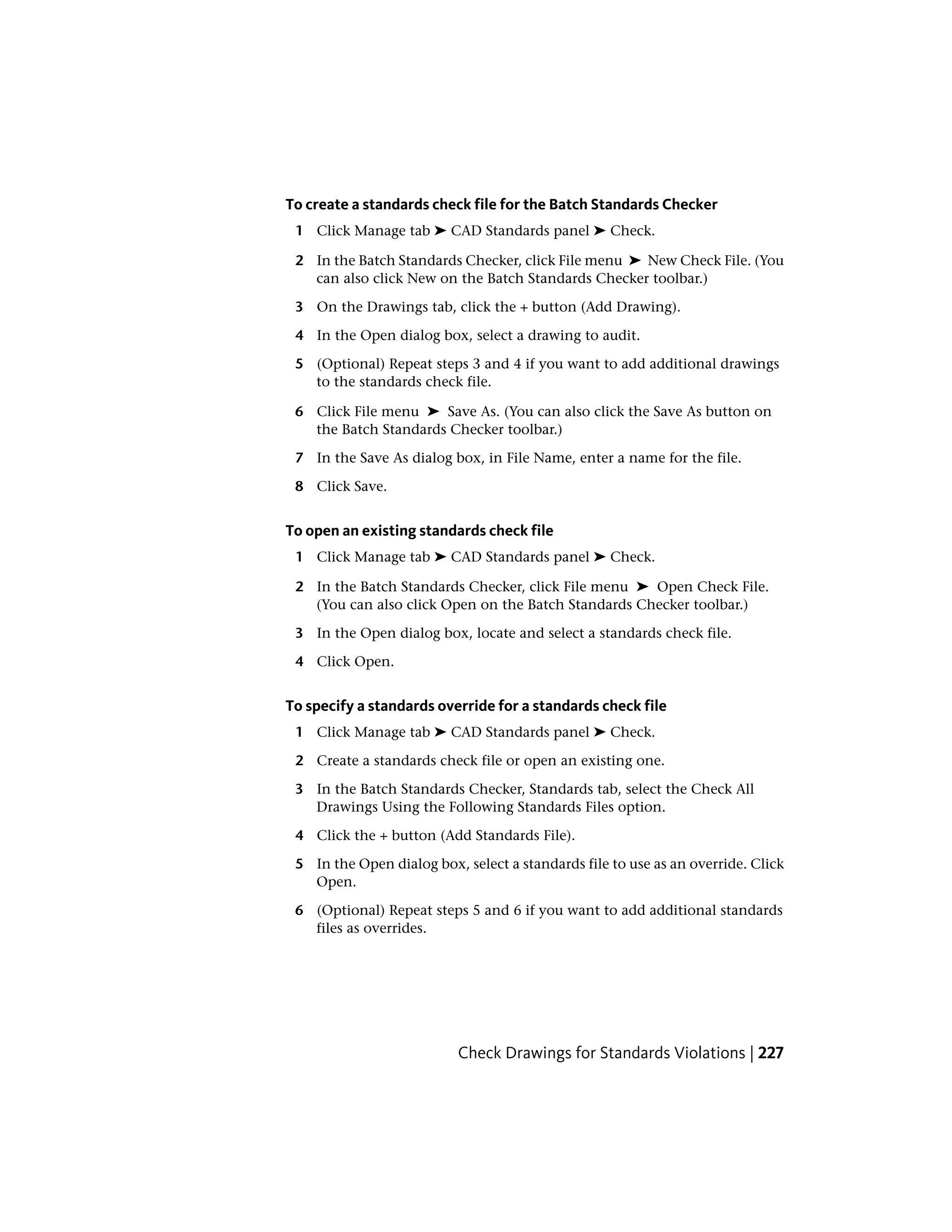 To create a standards check file for the Batch Standards Checker
1 Click Manage tab ➤ CAD Standards panel ➤ Check.
2 In the Batch Standards Checker, click File menu ➤ New Check File. (You
can also click New on the Batch Standards Checker toolbar.)
3 On the Drawings tab, click the + button (Add Drawing).
4 In the Open dialog box, select a drawing to audit.
5 (Optional) Repeat steps 3 and 4 if you want to add additional drawings
to the standards check file.
6 Click File menu ➤ Save As. (You can also click the Save As button on
the Batch Standards Checker toolbar.)
7 In the Save As dialog box, in File Name, enter a name for the file.
8 Click Save.
To open an existing standards check file
1 Click Manage tab ➤ CAD Standards panel ➤ Check.
2 In the Batch Standards Checker, click File menu ➤ Open Check File.
(You can also click Open on the Batch Standards Checker toolbar.)
3 In the Open dialog box, locate and select a standards check file.
4 Click Open.
To specify a standards override for a standards check file
1 Click Manage tab ➤ CAD Standards panel ➤ Check.
2 Create a standards check file or open an existing one.
3 In the Batch Standards Checker, Standards tab, select the Check All
Drawings Using the Following Standards Files option.
4 Click the + button (Add Standards File).
5 In the Open dialog box, select a standards file to use as an override. Click
Open.
6 (Optional) Repeat steps 5 and 6 if you want to add additional standards
files as overrides.
Check Drawings for Standards Violations | 227
 