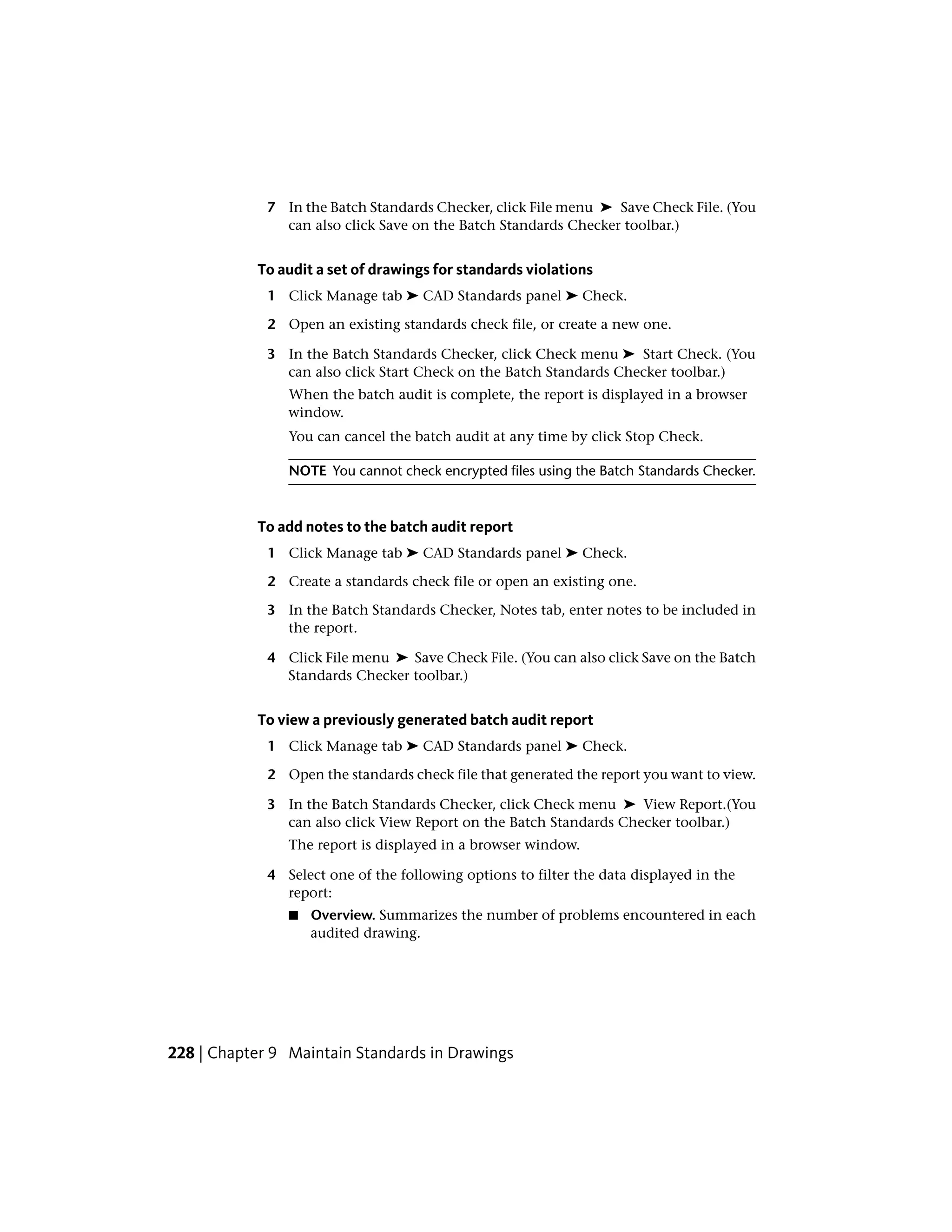 7 In the Batch Standards Checker, click File menu ➤ Save Check File. (You
can also click Save on the Batch Standards Checker toolbar.)
To audit a set of drawings for standards violations
1 Click Manage tab ➤ CAD Standards panel ➤ Check.
2 Open an existing standards check file, or create a new one.
3 In the Batch Standards Checker, click Check menu ➤ Start Check. (You
can also click Start Check on the Batch Standards Checker toolbar.)
When the batch audit is complete, the report is displayed in a browser
window.
You can cancel the batch audit at any time by click Stop Check.
NOTE You cannot check encrypted files using the Batch Standards Checker.
To add notes to the batch audit report
1 Click Manage tab ➤ CAD Standards panel ➤ Check.
2 Create a standards check file or open an existing one.
3 In the Batch Standards Checker, Notes tab, enter notes to be included in
the report.
4 Click File menu ➤ Save Check File. (You can also click Save on the Batch
Standards Checker toolbar.)
To view a previously generated batch audit report
1 Click Manage tab ➤ CAD Standards panel ➤ Check.
2 Open the standards check file that generated the report you want to view.
3 In the Batch Standards Checker, click Check menu ➤ View Report.(You
can also click View Report on the Batch Standards Checker toolbar.)
The report is displayed in a browser window.
4 Select one of the following options to filter the data displayed in the
report:
■ Overview. Summarizes the number of problems encountered in each
audited drawing.
228 | Chapter 9 Maintain Standards in Drawings
 