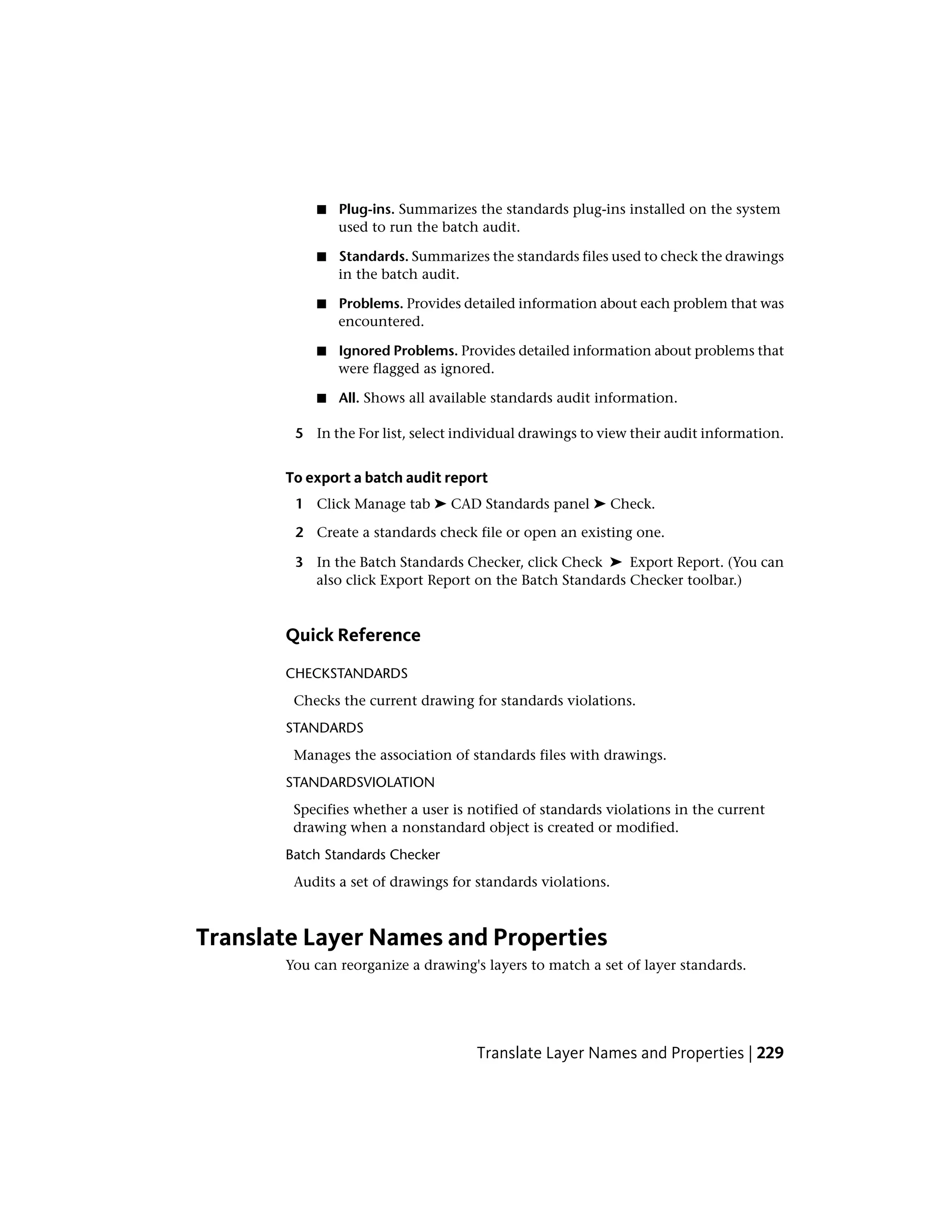 ■ Plug-ins. Summarizes the standards plug-ins installed on the system
used to run the batch audit.
■ Standards. Summarizes the standards files used to check the drawings
in the batch audit.
■ Problems. Provides detailed information about each problem that was
encountered.
■ Ignored Problems. Provides detailed information about problems that
were flagged as ignored.
■ All. Shows all available standards audit information.
5 In the For list, select individual drawings to view their audit information.
To export a batch audit report
1 Click Manage tab ➤ CAD Standards panel ➤ Check.
2 Create a standards check file or open an existing one.
3 In the Batch Standards Checker, click Check ➤ Export Report. (You can
also click Export Report on the Batch Standards Checker toolbar.)
Quick Reference
CHECKSTANDARDS
Checks the current drawing for standards violations.
STANDARDS
Manages the association of standards files with drawings.
STANDARDSVIOLATION
Specifies whether a user is notified of standards violations in the current
drawing when a nonstandard object is created or modified.
Batch Standards Checker
Audits a set of drawings for standards violations.
Translate Layer Names and Properties
You can reorganize a drawing's layers to match a set of layer standards.
Translate Layer Names and Properties | 229
 
