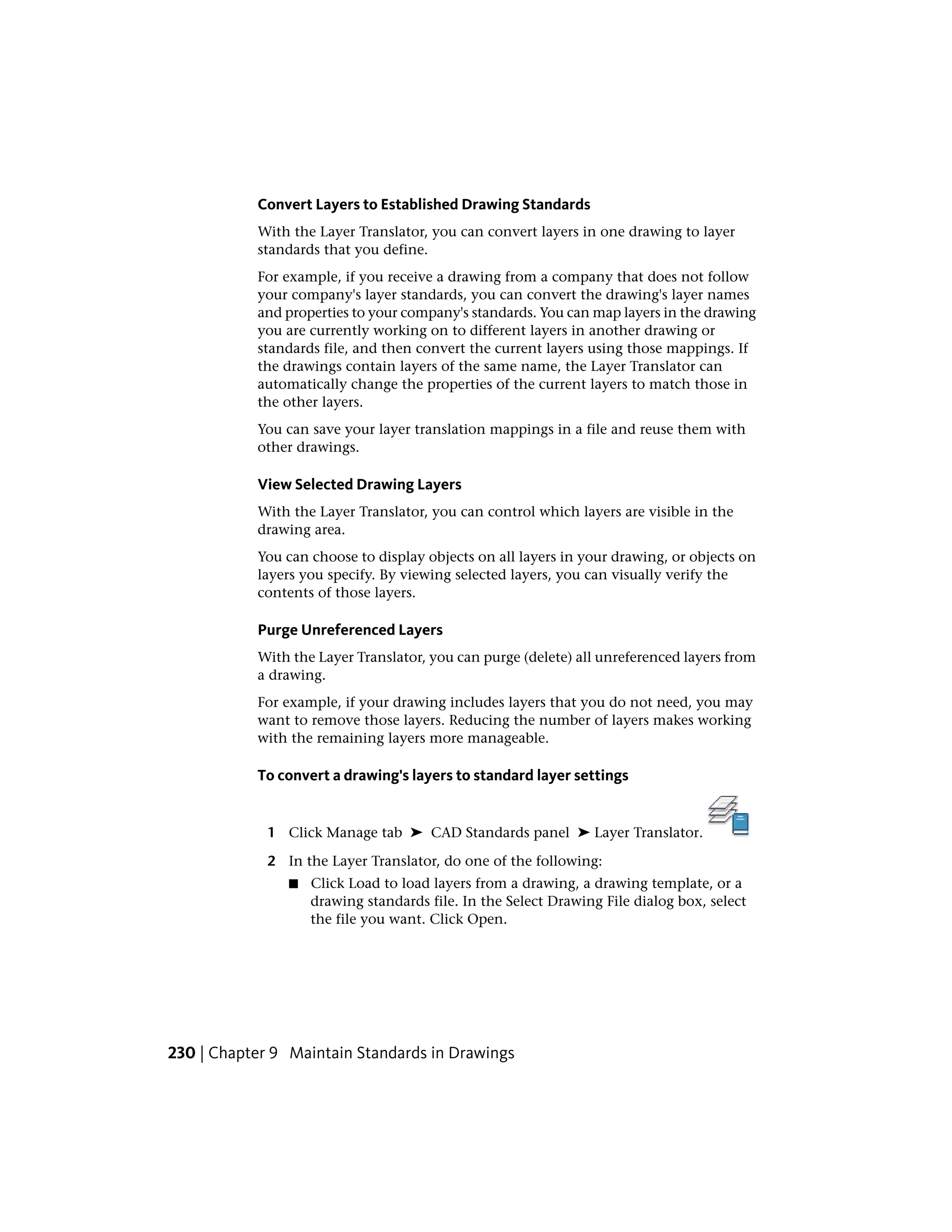 Convert Layers to Established Drawing Standards
With the Layer Translator, you can convert layers in one drawing to layer
standards that you define.
For example, if you receive a drawing from a company that does not follow
your company's layer standards, you can convert the drawing's layer names
and properties to your company's standards. You can map layers in the drawing
you are currently working on to different layers in another drawing or
standards file, and then convert the current layers using those mappings. If
the drawings contain layers of the same name, the Layer Translator can
automatically change the properties of the current layers to match those in
the other layers.
You can save your layer translation mappings in a file and reuse them with
other drawings.
View Selected Drawing Layers
With the Layer Translator, you can control which layers are visible in the
drawing area.
You can choose to display objects on all layers in your drawing, or objects on
layers you specify. By viewing selected layers, you can visually verify the
contents of those layers.
Purge Unreferenced Layers
With the Layer Translator, you can purge (delete) all unreferenced layers from
a drawing.
For example, if your drawing includes layers that you do not need, you may
want to remove those layers. Reducing the number of layers makes working
with the remaining layers more manageable.
To convert a drawing's layers to standard layer settings
1 Click Manage tab ➤ CAD Standards panel ➤ Layer Translator.
2 In the Layer Translator, do one of the following:
■ Click Load to load layers from a drawing, a drawing template, or a
drawing standards file. In the Select Drawing File dialog box, select
the file you want. Click Open.
230 | Chapter 9 Maintain Standards in Drawings
 