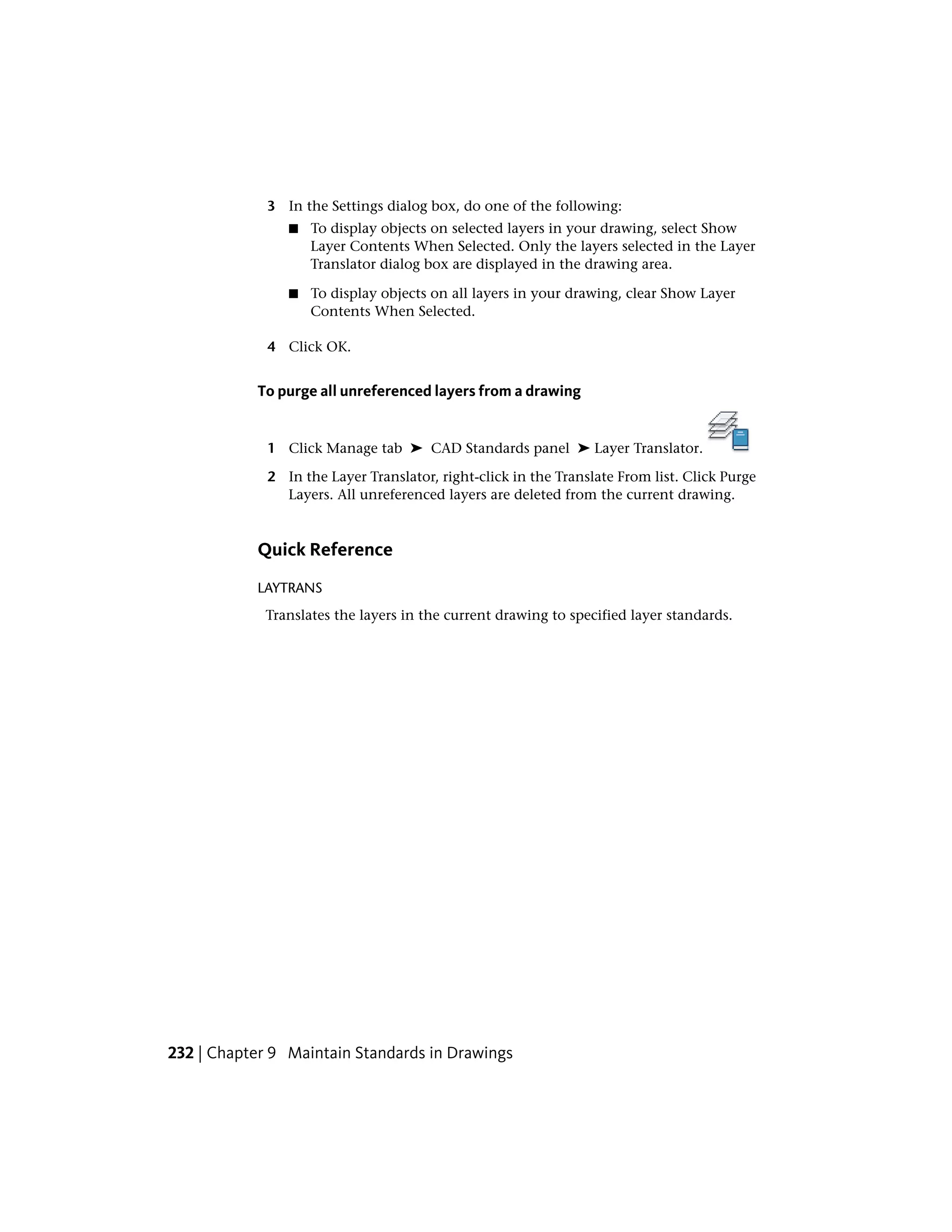 3 In the Settings dialog box, do one of the following:
■ To display objects on selected layers in your drawing, select Show
Layer Contents When Selected. Only the layers selected in the Layer
Translator dialog box are displayed in the drawing area.
■ To display objects on all layers in your drawing, clear Show Layer
Contents When Selected.
4 Click OK.
To purge all unreferenced layers from a drawing
1 Click Manage tab ➤ CAD Standards panel ➤ Layer Translator.
2 In the Layer Translator, right-click in the Translate From list. Click Purge
Layers. All unreferenced layers are deleted from the current drawing.
Quick Reference
LAYTRANS
Translates the layers in the current drawing to specified layer standards.
232 | Chapter 9 Maintain Standards in Drawings
 