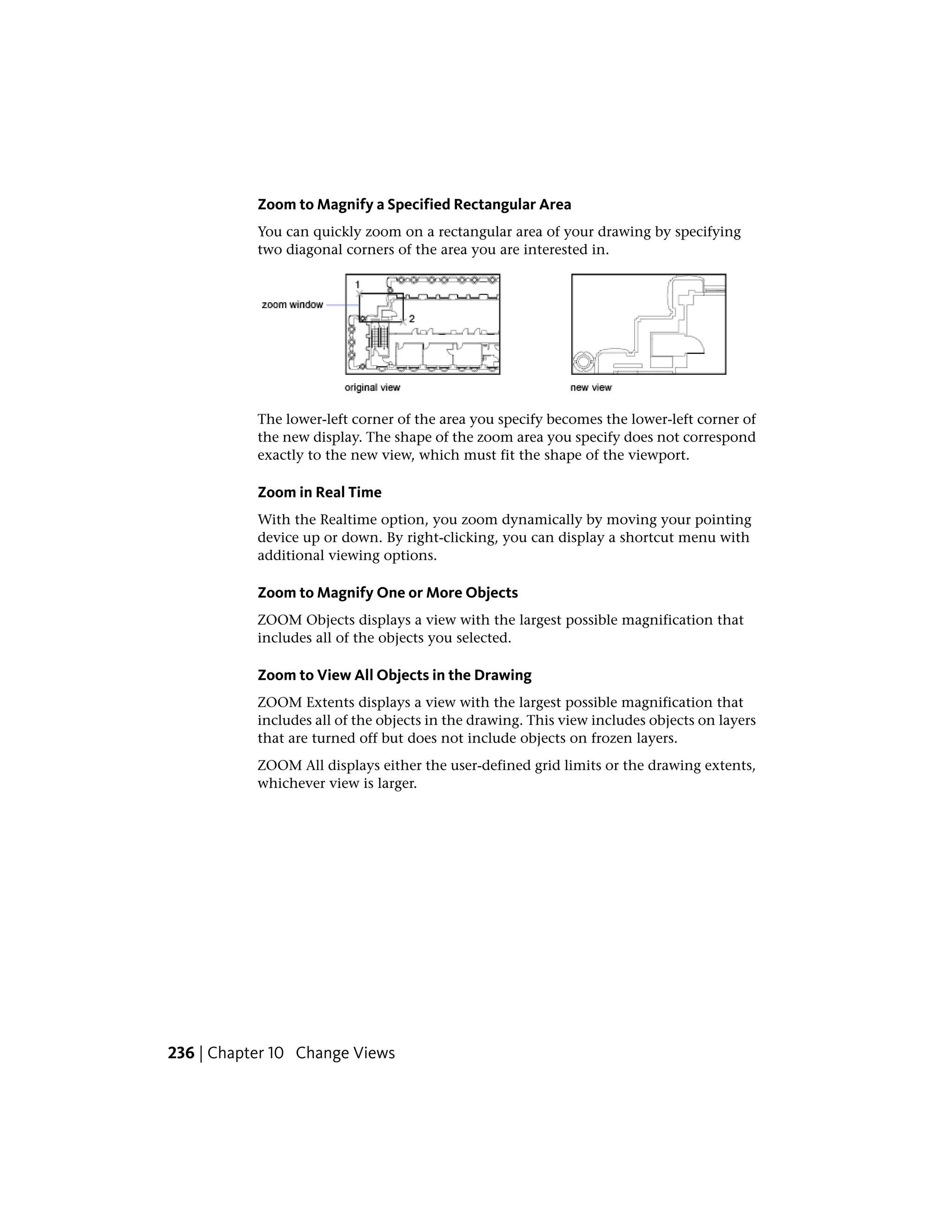 Zoom to Magnify a Specified Rectangular Area
You can quickly zoom on a rectangular area of your drawing by specifying
two diagonal corners of the area you are interested in.
The lower-left corner of the area you specify becomes the lower-left corner of
the new display. The shape of the zoom area you specify does not correspond
exactly to the new view, which must fit the shape of the viewport.
Zoom in Real Time
With the Realtime option, you zoom dynamically by moving your pointing
device up or down. By right-clicking, you can display a shortcut menu with
additional viewing options.
Zoom to Magnify One or More Objects
ZOOM Objects displays a view with the largest possible magnification that
includes all of the objects you selected.
Zoom to View All Objects in the Drawing
ZOOM Extents displays a view with the largest possible magnification that
includes all of the objects in the drawing. This view includes objects on layers
that are turned off but does not include objects on frozen layers.
ZOOM All displays either the user-defined grid limits or the drawing extents,
whichever view is larger.
236 | Chapter 10 Change Views
 