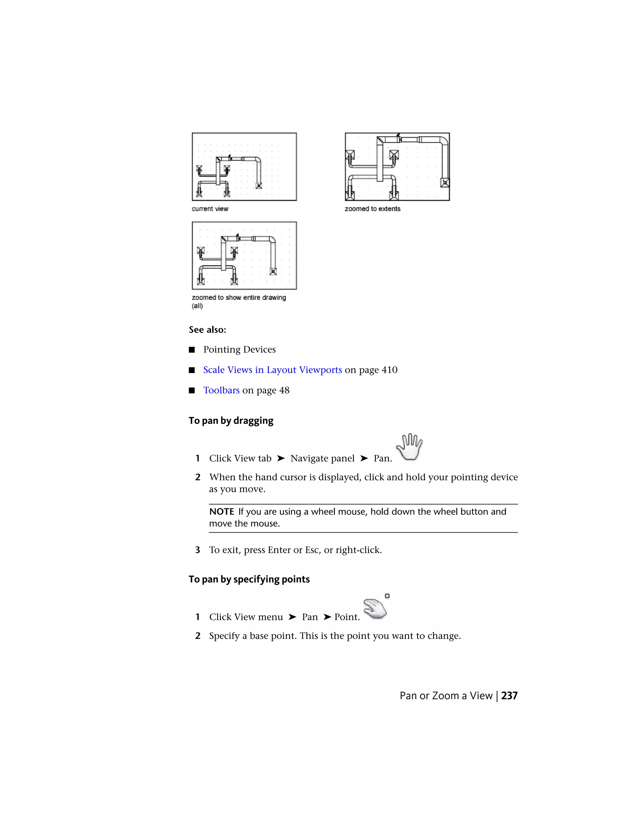 See also:
■ Pointing Devices
■ Scale Views in Layout Viewports on page 410
■ Toolbars on page 48
To pan by dragging
1 Click View tab ➤ Navigate panel ➤ Pan.
2 When the hand cursor is displayed, click and hold your pointing device
as you move.
NOTE If you are using a wheel mouse, hold down the wheel button and
move the mouse.
3 To exit, press Enter or Esc, or right-click.
To pan by specifying points
1 Click View menu ➤ Pan ➤ Point.
2 Specify a base point. This is the point you want to change.
Pan or Zoom a View | 237
 