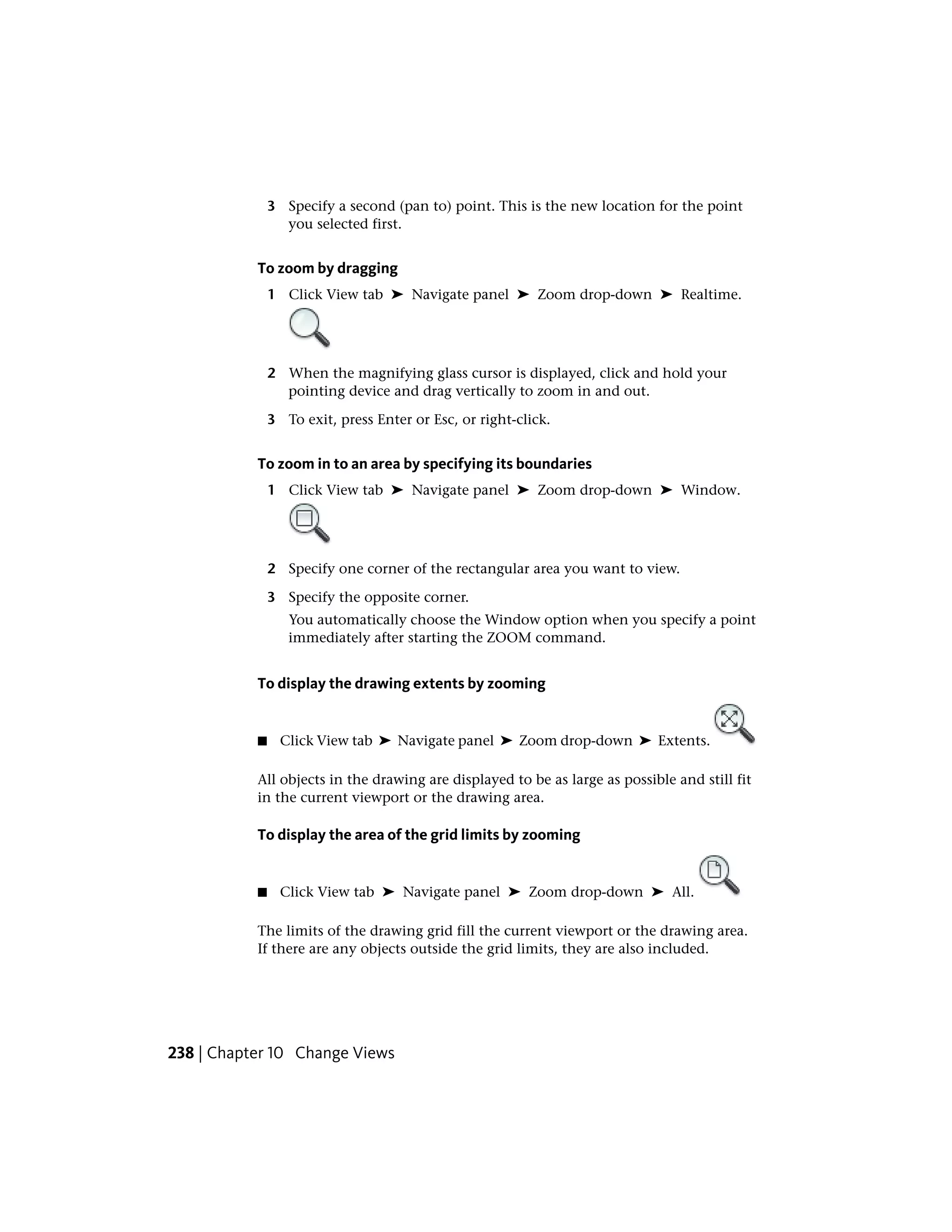 3 Specify a second (pan to) point. This is the new location for the point
you selected first.
To zoom by dragging
1 Click View tab ➤ Navigate panel ➤ Zoom drop-down ➤ Realtime.
2 When the magnifying glass cursor is displayed, click and hold your
pointing device and drag vertically to zoom in and out.
3 To exit, press Enter or Esc, or right-click.
To zoom in to an area by specifying its boundaries
1 Click View tab ➤ Navigate panel ➤ Zoom drop-down ➤ Window.
2 Specify one corner of the rectangular area you want to view.
3 Specify the opposite corner.
You automatically choose the Window option when you specify a point
immediately after starting the ZOOM command.
To display the drawing extents by zooming
■ Click View tab ➤ Navigate panel ➤ Zoom drop-down ➤ Extents.
All objects in the drawing are displayed to be as large as possible and still fit
in the current viewport or the drawing area.
To display the area of the grid limits by zooming
■ Click View tab ➤ Navigate panel ➤ Zoom drop-down ➤ All.
The limits of the drawing grid fill the current viewport or the drawing area.
If there are any objects outside the grid limits, they are also included.
238 | Chapter 10 Change Views
 