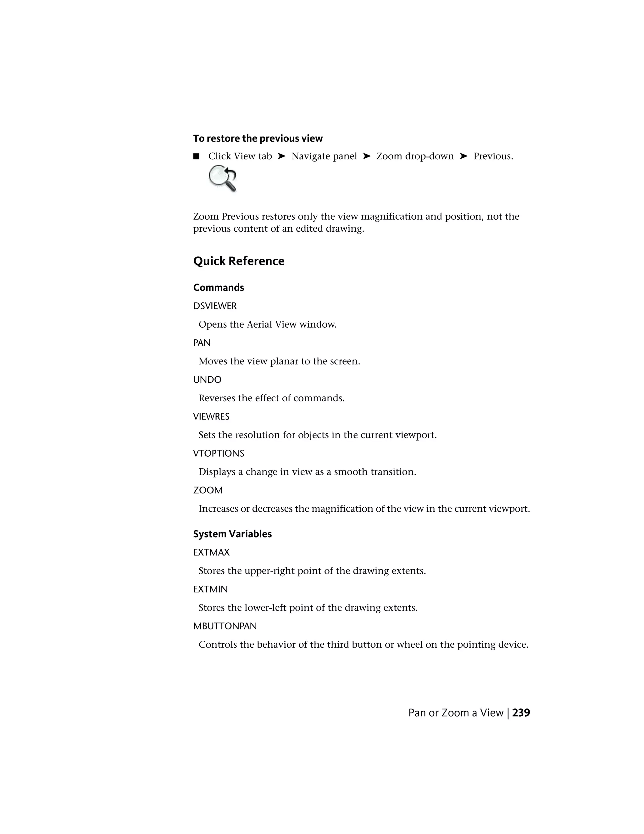 To restore the previous view
■ Click View tab ➤ Navigate panel ➤ Zoom drop-down ➤ Previous.
Zoom Previous restores only the view magnification and position, not the
previous content of an edited drawing.
Quick Reference
Commands
DSVIEWER
Opens the Aerial View window.
PAN
Moves the view planar to the screen.
UNDO
Reverses the effect of commands.
VIEWRES
Sets the resolution for objects in the current viewport.
VTOPTIONS
Displays a change in view as a smooth transition.
ZOOM
Increases or decreases the magnification of the view in the current viewport.
System Variables
EXTMAX
Stores the upper-right point of the drawing extents.
EXTMIN
Stores the lower-left point of the drawing extents.
MBUTTONPAN
Controls the behavior of the third button or wheel on the pointing device.
Pan or Zoom a View | 239
 