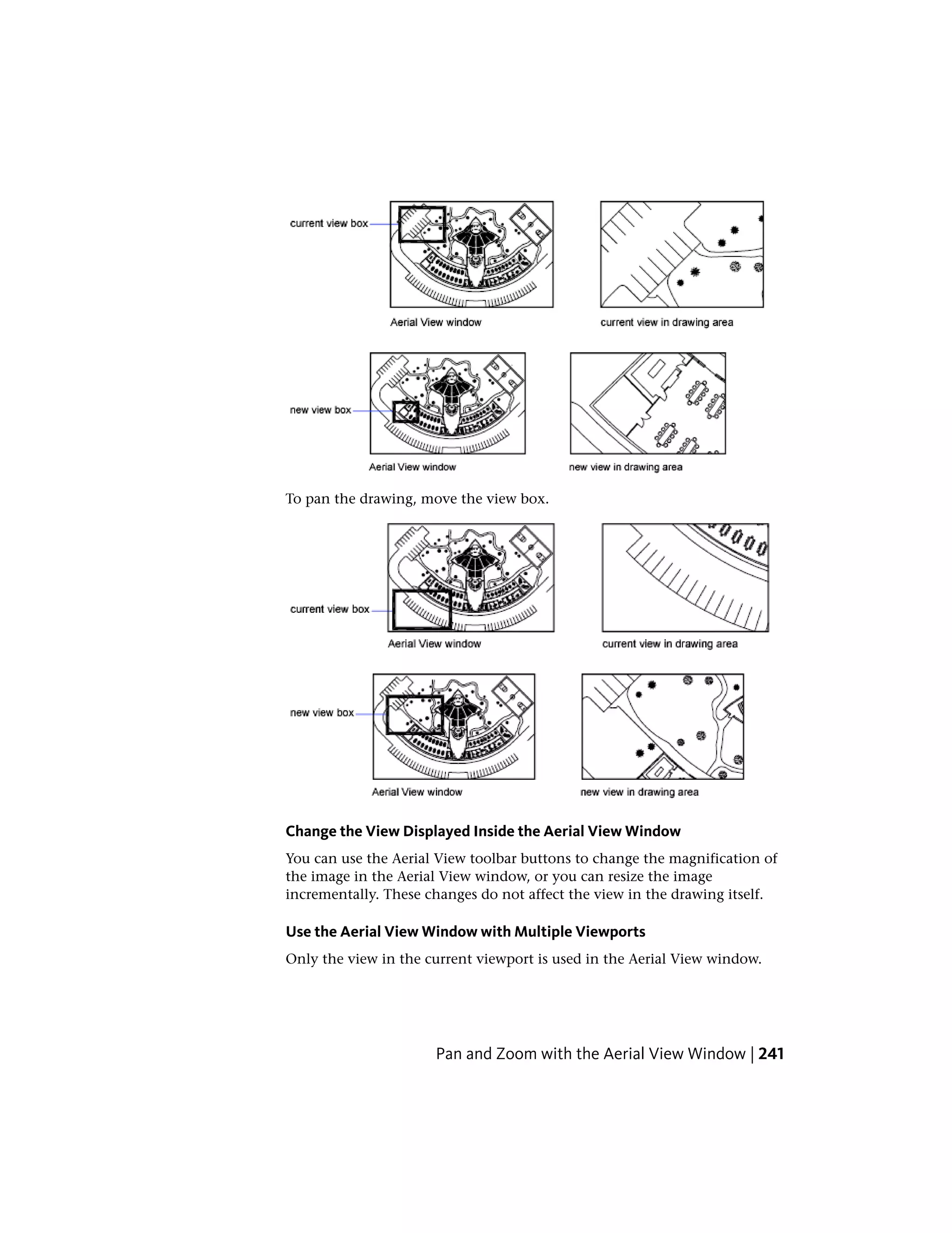 To pan the drawing, move the view box.
Change the View Displayed Inside the Aerial View Window
You can use the Aerial View toolbar buttons to change the magnification of
the image in the Aerial View window, or you can resize the image
incrementally. These changes do not affect the view in the drawing itself.
Use the Aerial View Window with Multiple Viewports
Only the view in the current viewport is used in the Aerial View window.
Pan and Zoom with the Aerial View Window | 241
 