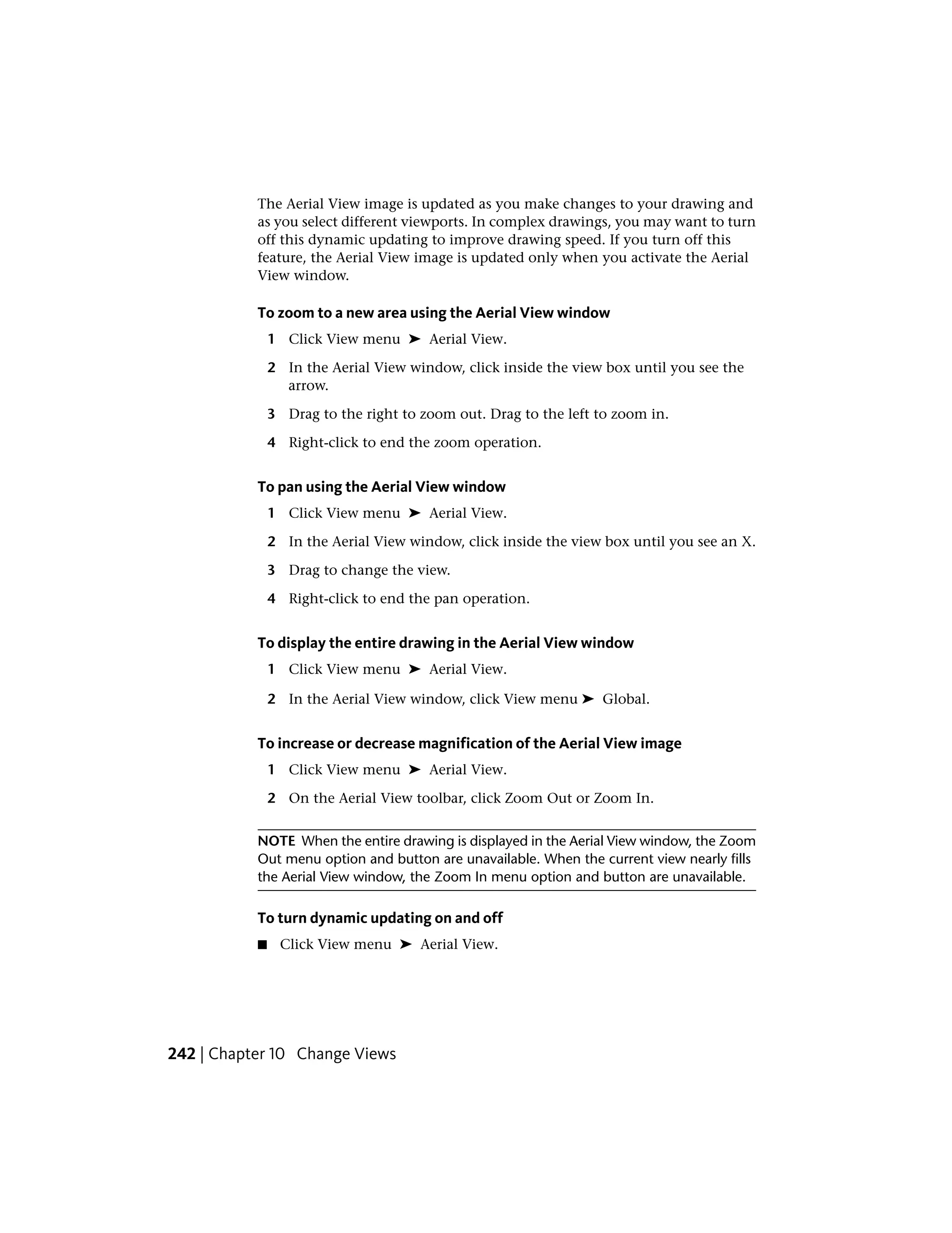 The Aerial View image is updated as you make changes to your drawing and
as you select different viewports. In complex drawings, you may want to turn
off this dynamic updating to improve drawing speed. If you turn off this
feature, the Aerial View image is updated only when you activate the Aerial
View window.
To zoom to a new area using the Aerial View window
1 Click View menu ➤ Aerial View.
2 In the Aerial View window, click inside the view box until you see the
arrow.
3 Drag to the right to zoom out. Drag to the left to zoom in.
4 Right-click to end the zoom operation.
To pan using the Aerial View window
1 Click View menu ➤ Aerial View.
2 In the Aerial View window, click inside the view box until you see an X.
3 Drag to change the view.
4 Right-click to end the pan operation.
To display the entire drawing in the Aerial View window
1 Click View menu ➤ Aerial View.
2 In the Aerial View window, click View menu ➤ Global.
To increase or decrease magnification of the Aerial View image
1 Click View menu ➤ Aerial View.
2 On the Aerial View toolbar, click Zoom Out or Zoom In.
NOTE When the entire drawing is displayed in the Aerial View window, the Zoom
Out menu option and button are unavailable. When the current view nearly fills
the Aerial View window, the Zoom In menu option and button are unavailable.
To turn dynamic updating on and off
■ Click View menu ➤ Aerial View.
242 | Chapter 10 Change Views
 