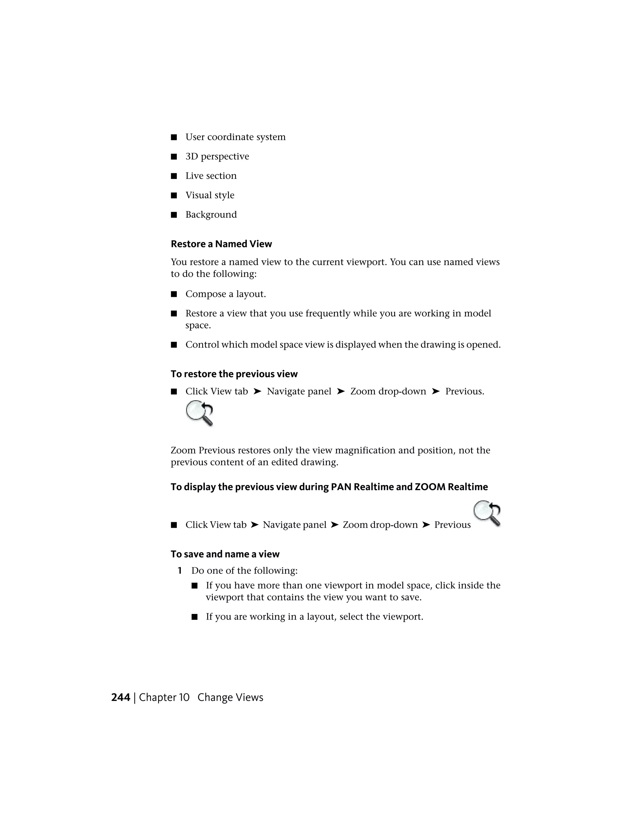 ■ User coordinate system
■ 3D perspective
■ Live section
■ Visual style
■ Background
Restore a Named View
You restore a named view to the current viewport. You can use named views
to do the following:
■ Compose a layout.
■ Restore a view that you use frequently while you are working in model
space.
■ Control which model space view is displayed when the drawing is opened.
To restore the previous view
■ Click View tab ➤ Navigate panel ➤ Zoom drop-down ➤ Previous.
Zoom Previous restores only the view magnification and position, not the
previous content of an edited drawing.
To display the previous view during PAN Realtime and ZOOM Realtime
■ Click View tab ➤ Navigate panel ➤ Zoom drop-down ➤ Previous
To save and name a view
1 Do one of the following:
■ If you have more than one viewport in model space, click inside the
viewport that contains the view you want to save.
■ If you are working in a layout, select the viewport.
244 | Chapter 10 Change Views
 