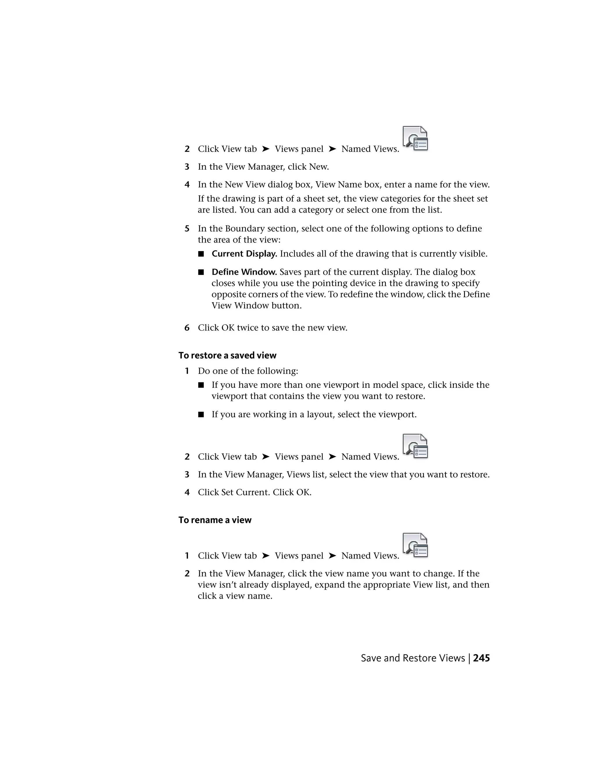 2 Click View tab ➤ Views panel ➤ Named Views.
3 In the View Manager, click New.
4 In the New View dialog box, View Name box, enter a name for the view.
If the drawing is part of a sheet set, the view categories for the sheet set
are listed. You can add a category or select one from the list.
5 In the Boundary section, select one of the following options to define
the area of the view:
■ Current Display. Includes all of the drawing that is currently visible.
■ Define Window. Saves part of the current display. The dialog box
closes while you use the pointing device in the drawing to specify
opposite corners of the view. To redefine the window, click the Define
View Window button.
6 Click OK twice to save the new view.
To restore a saved view
1 Do one of the following:
■ If you have more than one viewport in model space, click inside the
viewport that contains the view you want to restore.
■ If you are working in a layout, select the viewport.
2 Click View tab ➤ Views panel ➤ Named Views.
3 In the View Manager, Views list, select the view that you want to restore.
4 Click Set Current. Click OK.
To rename a view
1 Click View tab ➤ Views panel ➤ Named Views.
2 In the View Manager, click the view name you want to change. If the
view isn’t already displayed, expand the appropriate View list, and then
click a view name.
Save and Restore Views | 245
 