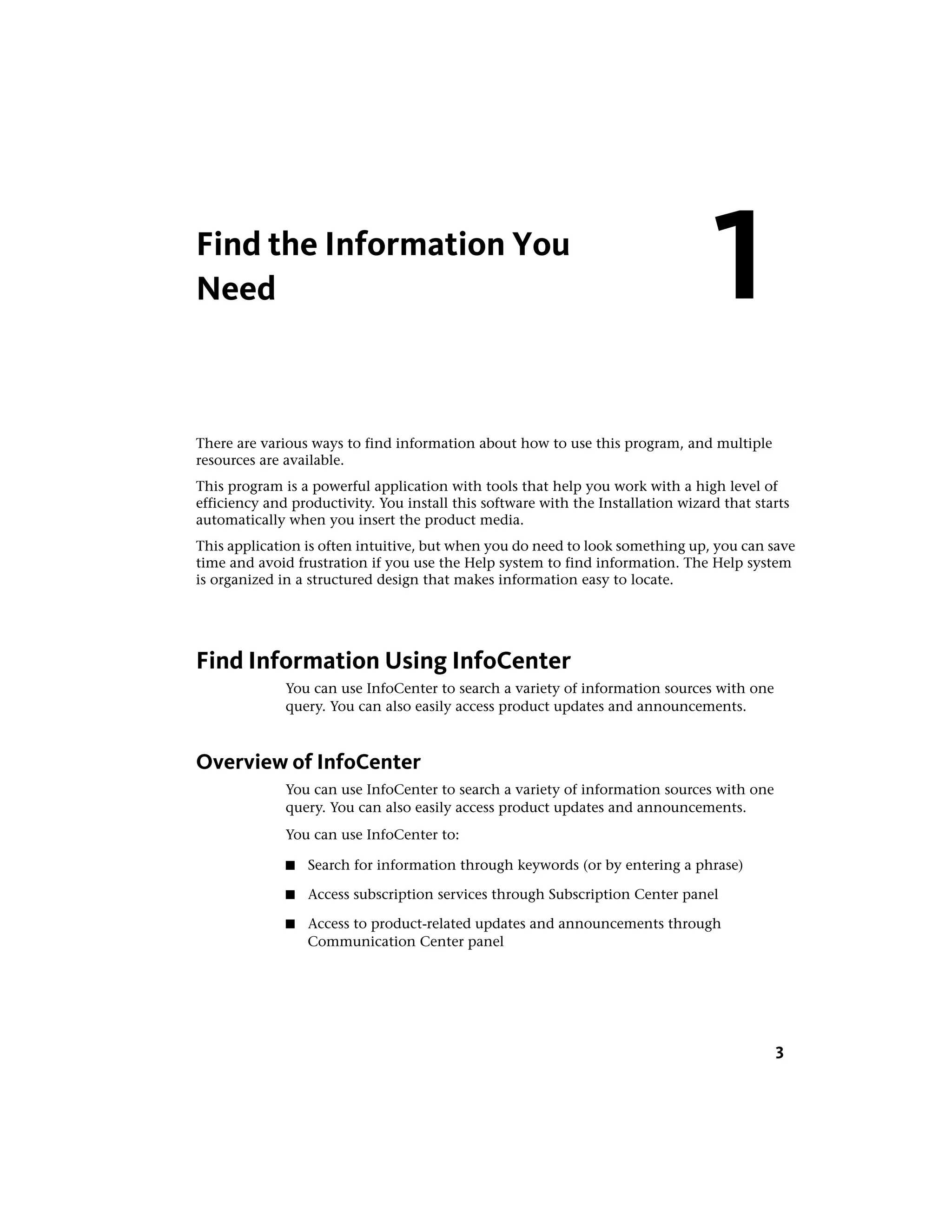 Find the Information You
Need
There are various ways to find information about how to use this program, and multiple
resources are available.
This program is a powerful application with tools that help you work with a high level of
efficiency and productivity. You install this software with the Installation wizard that starts
automatically when you insert the product media.
This application is often intuitive, but when you do need to look something up, you can save
time and avoid frustration if you use the Help system to find information. The Help system
is organized in a structured design that makes information easy to locate.
Find Information Using InfoCenter
You can use InfoCenter to search a variety of information sources with one
query. You can also easily access product updates and announcements.
Overview of InfoCenter
You can use InfoCenter to search a variety of information sources with one
query. You can also easily access product updates and announcements.
You can use InfoCenter to:
■ Search for information through keywords (or by entering a phrase)
■ Access subscription services through Subscription Center panel
■ Access to product-related updates and announcements through
Communication Center panel
1
3
 