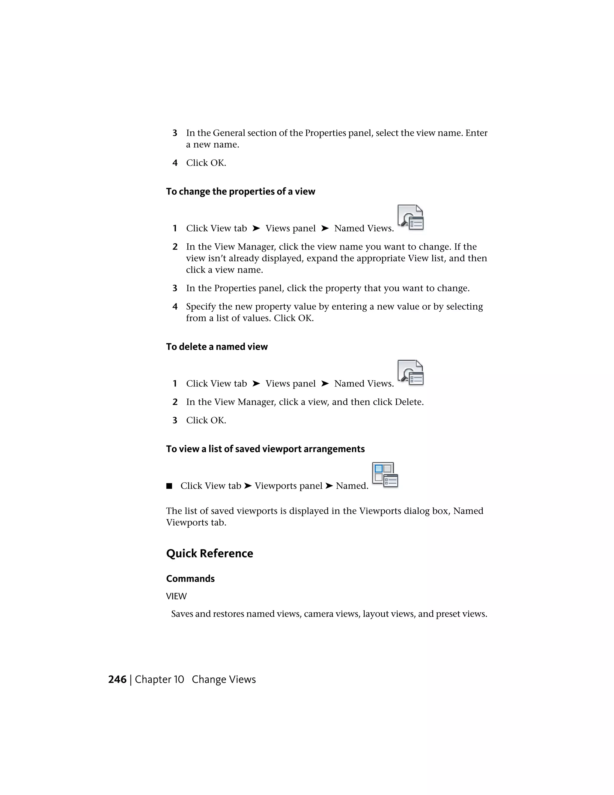 3 In the General section of the Properties panel, select the view name. Enter
a new name.
4 Click OK.
To change the properties of a view
1 Click View tab ➤ Views panel ➤ Named Views.
2 In the View Manager, click the view name you want to change. If the
view isn’t already displayed, expand the appropriate View list, and then
click a view name.
3 In the Properties panel, click the property that you want to change.
4 Specify the new property value by entering a new value or by selecting
from a list of values. Click OK.
To delete a named view
1 Click View tab ➤ Views panel ➤ Named Views.
2 In the View Manager, click a view, and then click Delete.
3 Click OK.
To view a list of saved viewport arrangements
■ Click View tab ➤ Viewports panel ➤ Named.
The list of saved viewports is displayed in the Viewports dialog box, Named
Viewports tab.
Quick Reference
Commands
VIEW
Saves and restores named views, camera views, layout views, and preset views.
246 | Chapter 10 Change Views
 