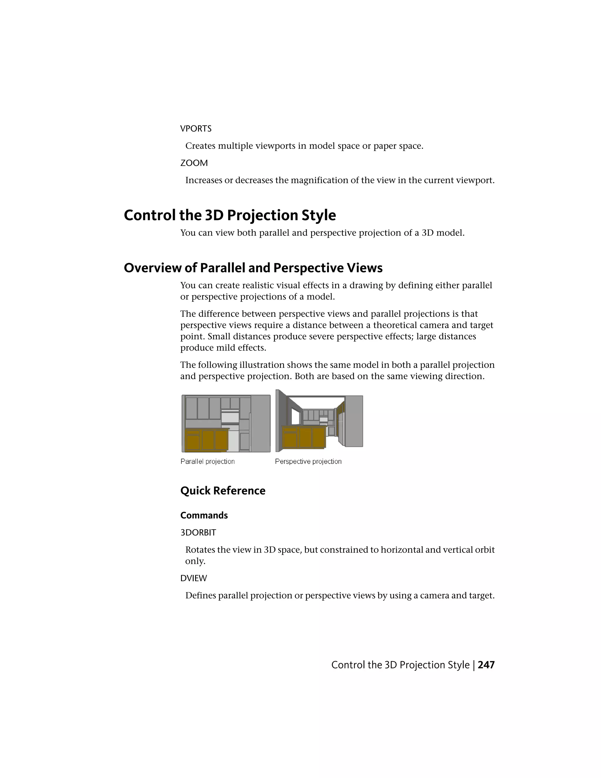 VPORTS
Creates multiple viewports in model space or paper space.
ZOOM
Increases or decreases the magnification of the view in the current viewport.
Control the 3D Projection Style
You can view both parallel and perspective projection of a 3D model.
Overview of Parallel and Perspective Views
You can create realistic visual effects in a drawing by defining either parallel
or perspective projections of a model.
The difference between perspective views and parallel projections is that
perspective views require a distance between a theoretical camera and target
point. Small distances produce severe perspective effects; large distances
produce mild effects.
The following illustration shows the same model in both a parallel projection
and perspective projection. Both are based on the same viewing direction.
Quick Reference
Commands
3DORBIT
Rotates the view in 3D space, but constrained to horizontal and vertical orbit
only.
DVIEW
Defines parallel projection or perspective views by using a camera and target.
Control the 3D Projection Style | 247
 