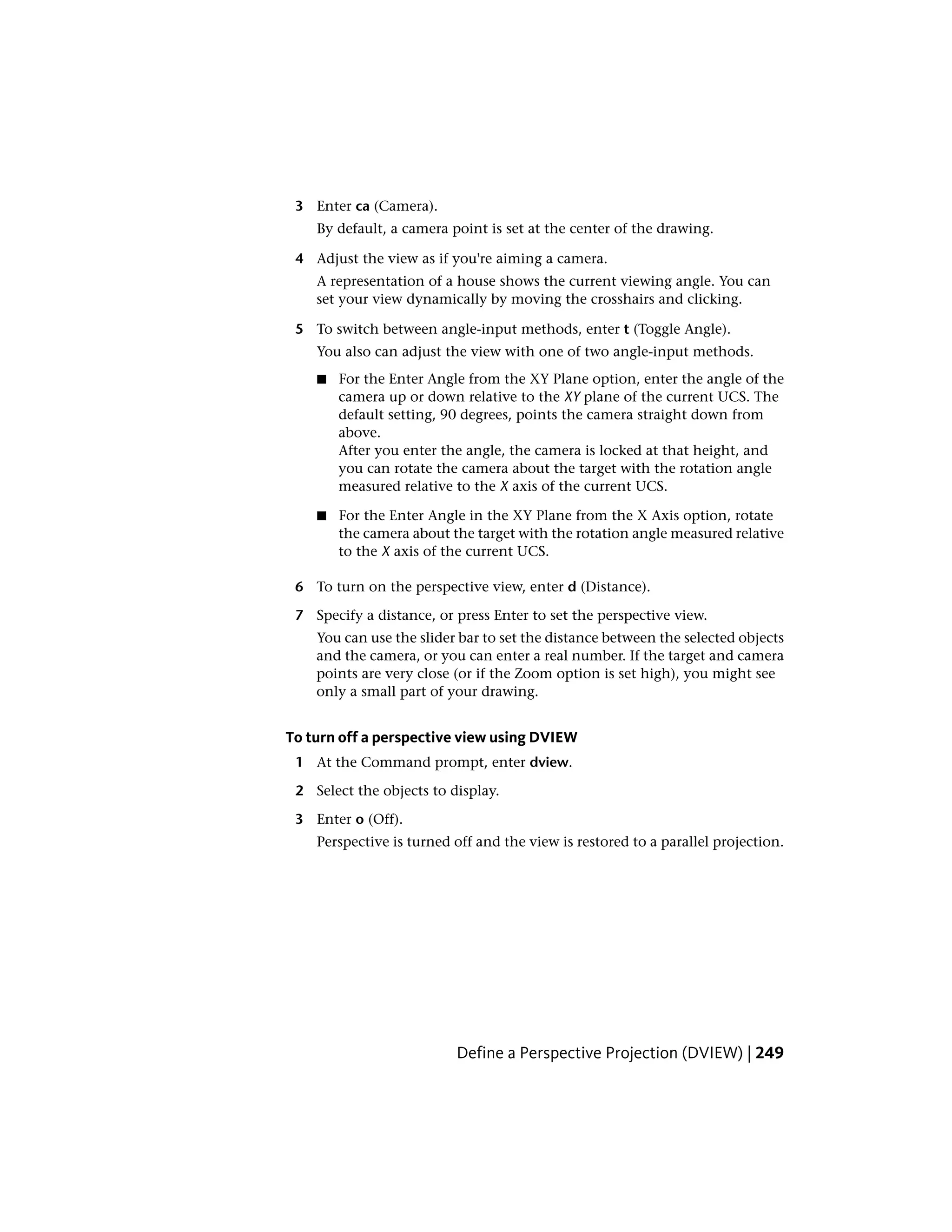 3 Enter ca (Camera).
By default, a camera point is set at the center of the drawing.
4 Adjust the view as if you're aiming a camera.
A representation of a house shows the current viewing angle. You can
set your view dynamically by moving the crosshairs and clicking.
5 To switch between angle-input methods, enter t (Toggle Angle).
You also can adjust the view with one of two angle-input methods.
■ For the Enter Angle from the XY Plane option, enter the angle of the
camera up or down relative to the XY plane of the current UCS. The
default setting, 90 degrees, points the camera straight down from
above.
After you enter the angle, the camera is locked at that height, and
you can rotate the camera about the target with the rotation angle
measured relative to the X axis of the current UCS.
■ For the Enter Angle in the XY Plane from the X Axis option, rotate
the camera about the target with the rotation angle measured relative
to the X axis of the current UCS.
6 To turn on the perspective view, enter d (Distance).
7 Specify a distance, or press Enter to set the perspective view.
You can use the slider bar to set the distance between the selected objects
and the camera, or you can enter a real number. If the target and camera
points are very close (or if the Zoom option is set high), you might see
only a small part of your drawing.
To turn off a perspective view using DVIEW
1 At the Command prompt, enter dview.
2 Select the objects to display.
3 Enter o (Off).
Perspective is turned off and the view is restored to a parallel projection.
Define a Perspective Projection (DVIEW) | 249
 