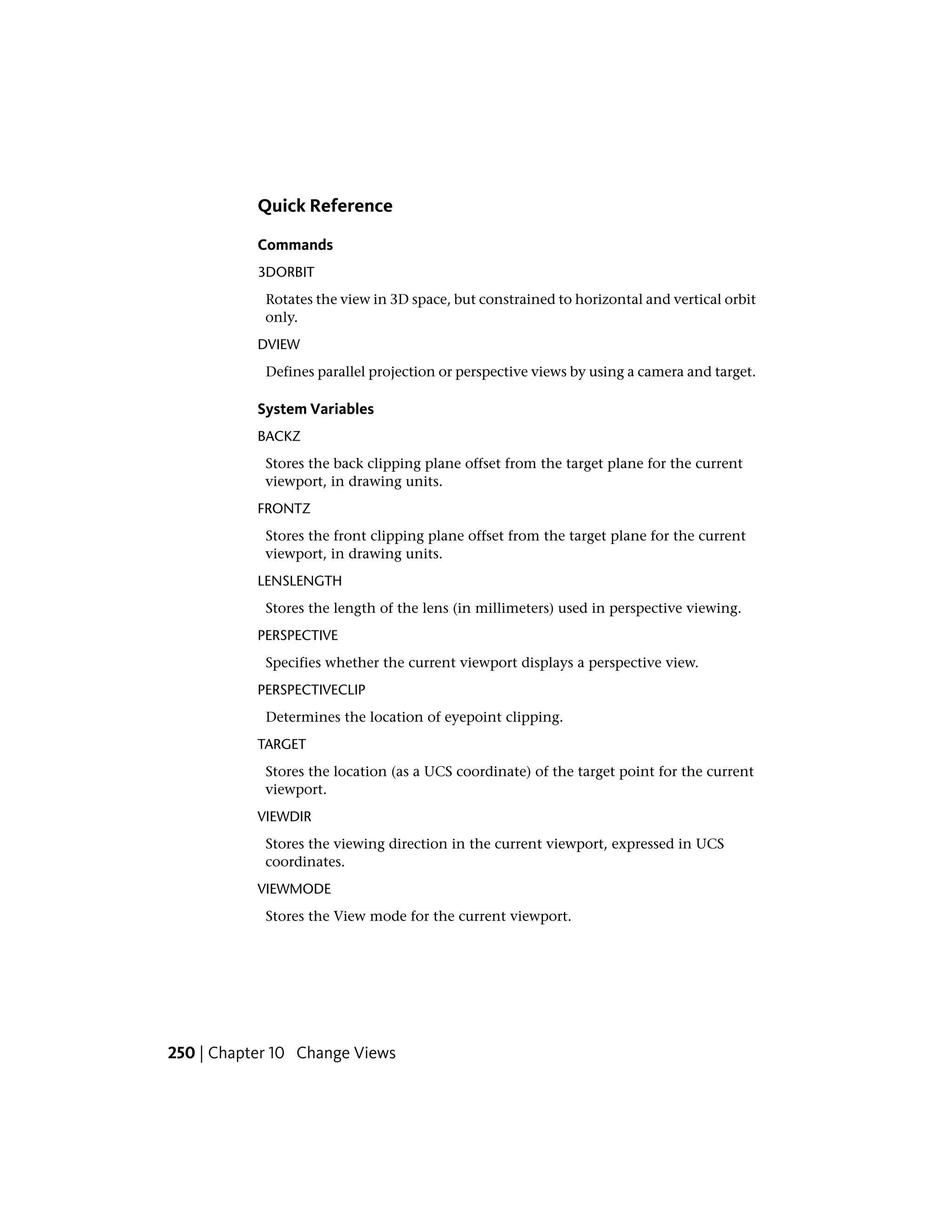 Quick Reference
Commands
3DORBIT
Rotates the view in 3D space, but constrained to horizontal and vertical orbit
only.
DVIEW
Defines parallel projection or perspective views by using a camera and target.
System Variables
BACKZ
Stores the back clipping plane offset from the target plane for the current
viewport, in drawing units.
FRONTZ
Stores the front clipping plane offset from the target plane for the current
viewport, in drawing units.
LENSLENGTH
Stores the length of the lens (in millimeters) used in perspective viewing.
PERSPECTIVE
Specifies whether the current viewport displays a perspective view.
PERSPECTIVECLIP
Determines the location of eyepoint clipping.
TARGET
Stores the location (as a UCS coordinate) of the target point for the current
viewport.
VIEWDIR
Stores the viewing direction in the current viewport, expressed in UCS
coordinates.
VIEWMODE
Stores the View mode for the current viewport.
250 | Chapter 10 Change Views
 
