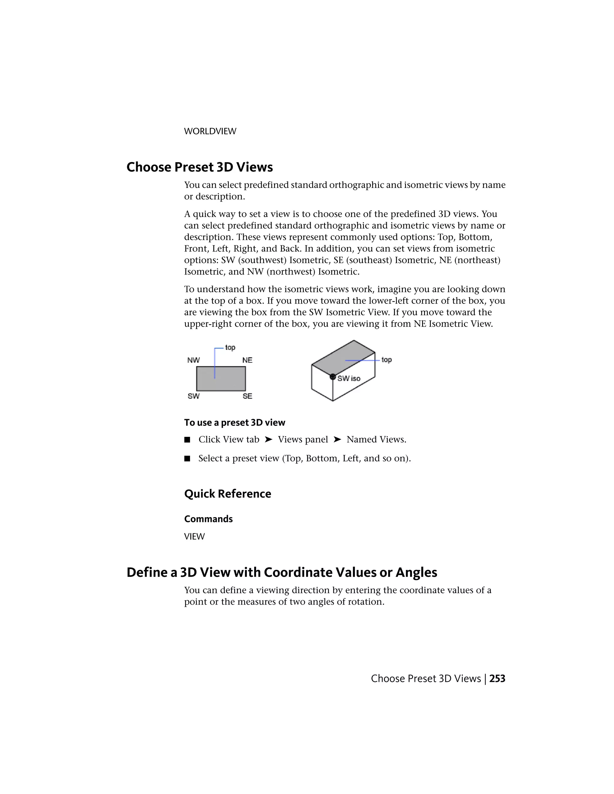 WORLDVIEW
Choose Preset 3D Views
You can select predefined standard orthographic and isometric views by name
or description.
A quick way to set a view is to choose one of the predefined 3D views. You
can select predefined standard orthographic and isometric views by name or
description. These views represent commonly used options: Top, Bottom,
Front, Left, Right, and Back. In addition, you can set views from isometric
options: SW (southwest) Isometric, SE (southeast) Isometric, NE (northeast)
Isometric, and NW (northwest) Isometric.
To understand how the isometric views work, imagine you are looking down
at the top of a box. If you move toward the lower-left corner of the box, you
are viewing the box from the SW Isometric View. If you move toward the
upper-right corner of the box, you are viewing it from NE Isometric View.
To use a preset 3D view
■ Click View tab ➤ Views panel ➤ Named Views.
■ Select a preset view (Top, Bottom, Left, and so on).
Quick Reference
Commands
VIEW
Define a 3D View with Coordinate Values or Angles
You can define a viewing direction by entering the coordinate values of a
point or the measures of two angles of rotation.
Choose Preset 3D Views | 253
 