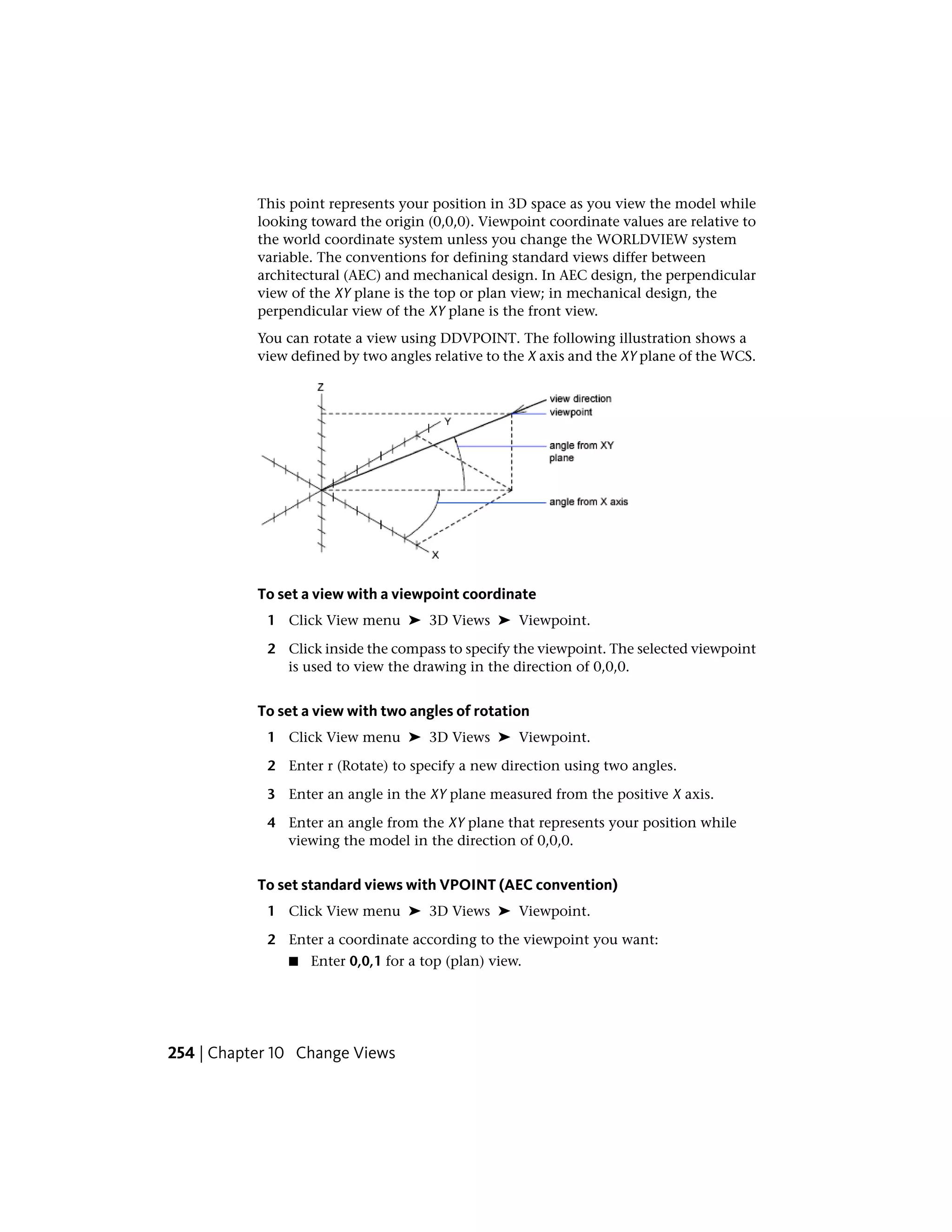 This point represents your position in 3D space as you view the model while
looking toward the origin (0,0,0). Viewpoint coordinate values are relative to
the world coordinate system unless you change the WORLDVIEW system
variable. The conventions for defining standard views differ between
architectural (AEC) and mechanical design. In AEC design, the perpendicular
view of the XY plane is the top or plan view; in mechanical design, the
perpendicular view of the XY plane is the front view.
You can rotate a view using DDVPOINT. The following illustration shows a
view defined by two angles relative to the X axis and the XY plane of the WCS.
To set a view with a viewpoint coordinate
1 Click View menu ➤ 3D Views ➤ Viewpoint.
2 Click inside the compass to specify the viewpoint. The selected viewpoint
is used to view the drawing in the direction of 0,0,0.
To set a view with two angles of rotation
1 Click View menu ➤ 3D Views ➤ Viewpoint.
2 Enter r (Rotate) to specify a new direction using two angles.
3 Enter an angle in the XY plane measured from the positive X axis.
4 Enter an angle from the XY plane that represents your position while
viewing the model in the direction of 0,0,0.
To set standard views with VPOINT (AEC convention)
1 Click View menu ➤ 3D Views ➤ Viewpoint.
2 Enter a coordinate according to the viewpoint you want:
■ Enter 0,0,1 for a top (plan) view.
254 | Chapter 10 Change Views
 