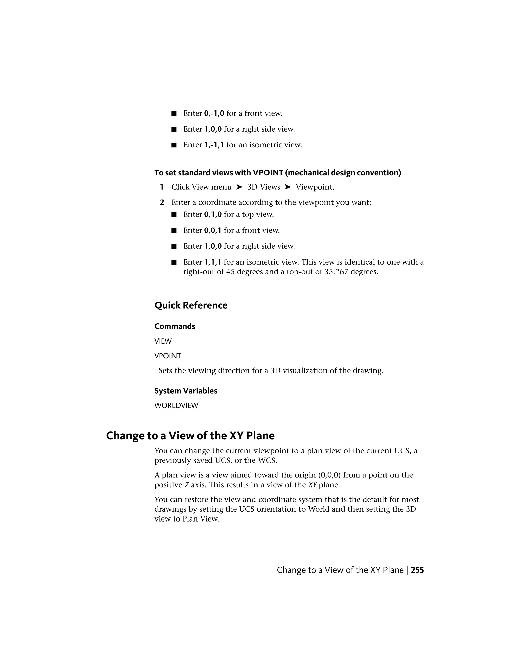 ■ Enter 0,-1,0 for a front view.
■ Enter 1,0,0 for a right side view.
■ Enter 1,-1,1 for an isometric view.
To set standard views with VPOINT (mechanical design convention)
1 Click View menu ➤ 3D Views ➤ Viewpoint.
2 Enter a coordinate according to the viewpoint you want:
■ Enter 0,1,0 for a top view.
■ Enter 0,0,1 for a front view.
■ Enter 1,0,0 for a right side view.
■ Enter 1,1,1 for an isometric view. This view is identical to one with a
right-out of 45 degrees and a top-out of 35.267 degrees.
Quick Reference
Commands
VIEW
VPOINT
Sets the viewing direction for a 3D visualization of the drawing.
System Variables
WORLDVIEW
Change to a View of the XY Plane
You can change the current viewpoint to a plan view of the current UCS, a
previously saved UCS, or the WCS.
A plan view is a view aimed toward the origin (0,0,0) from a point on the
positive Z axis. This results in a view of the XY plane.
You can restore the view and coordinate system that is the default for most
drawings by setting the UCS orientation to World and then setting the 3D
view to Plan View.
Change to a View of the XY Plane | 255
 