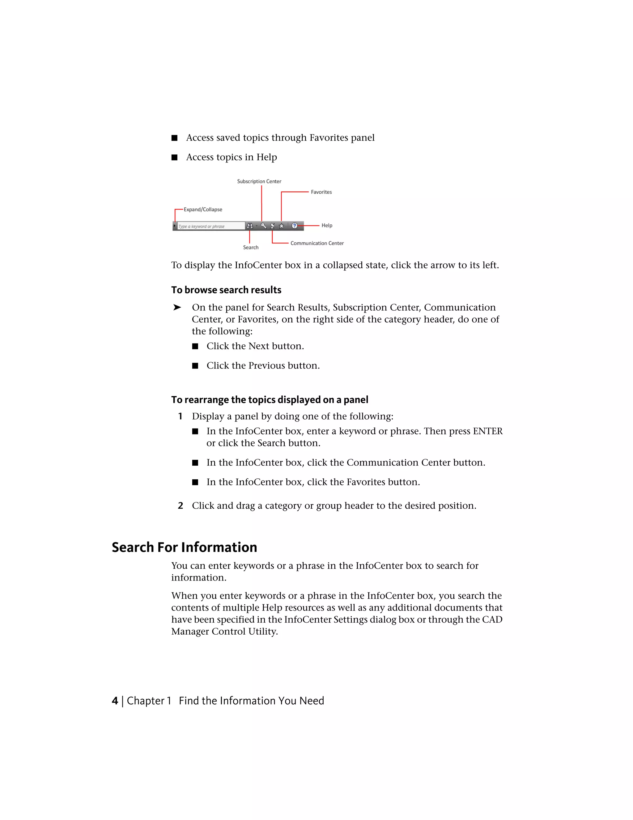 ■ Access saved topics through Favorites panel
■ Access topics in Help
To display the InfoCenter box in a collapsed state, click the arrow to its left.
To browse search results
➤ On the panel for Search Results, Subscription Center, Communication
Center, or Favorites, on the right side of the category header, do one of
the following:
■ Click the Next button.
■ Click the Previous button.
To rearrange the topics displayed on a panel
1 Display a panel by doing one of the following:
■ In the InfoCenter box, enter a keyword or phrase. Then press ENTER
or click the Search button.
■ In the InfoCenter box, click the Communication Center button.
■ In the InfoCenter box, click the Favorites button.
2 Click and drag a category or group header to the desired position.
Search For Information
You can enter keywords or a phrase in the InfoCenter box to search for
information.
When you enter keywords or a phrase in the InfoCenter box, you search the
contents of multiple Help resources as well as any additional documents that
have been specified in the InfoCenter Settings dialog box or through the CAD
Manager Control Utility.
4 | Chapter 1 Find the Information You Need
 