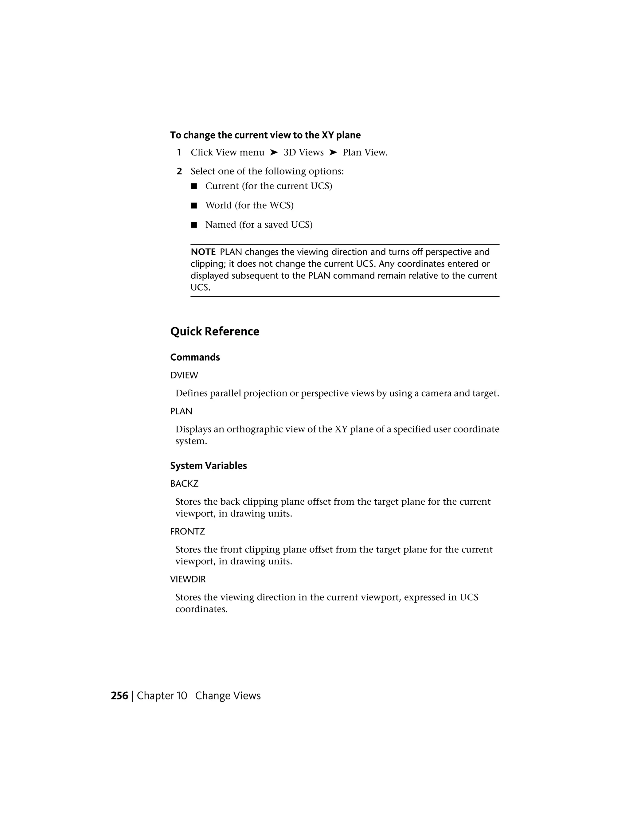 To change the current view to the XY plane
1 Click View menu ➤ 3D Views ➤ Plan View.
2 Select one of the following options:
■ Current (for the current UCS)
■ World (for the WCS)
■ Named (for a saved UCS)
NOTE PLAN changes the viewing direction and turns off perspective and
clipping; it does not change the current UCS. Any coordinates entered or
displayed subsequent to the PLAN command remain relative to the current
UCS.
Quick Reference
Commands
DVIEW
Defines parallel projection or perspective views by using a camera and target.
PLAN
Displays an orthographic view of the XY plane of a specified user coordinate
system.
System Variables
BACKZ
Stores the back clipping plane offset from the target plane for the current
viewport, in drawing units.
FRONTZ
Stores the front clipping plane offset from the target plane for the current
viewport, in drawing units.
VIEWDIR
Stores the viewing direction in the current viewport, expressed in UCS
coordinates.
256 | Chapter 10 Change Views
 