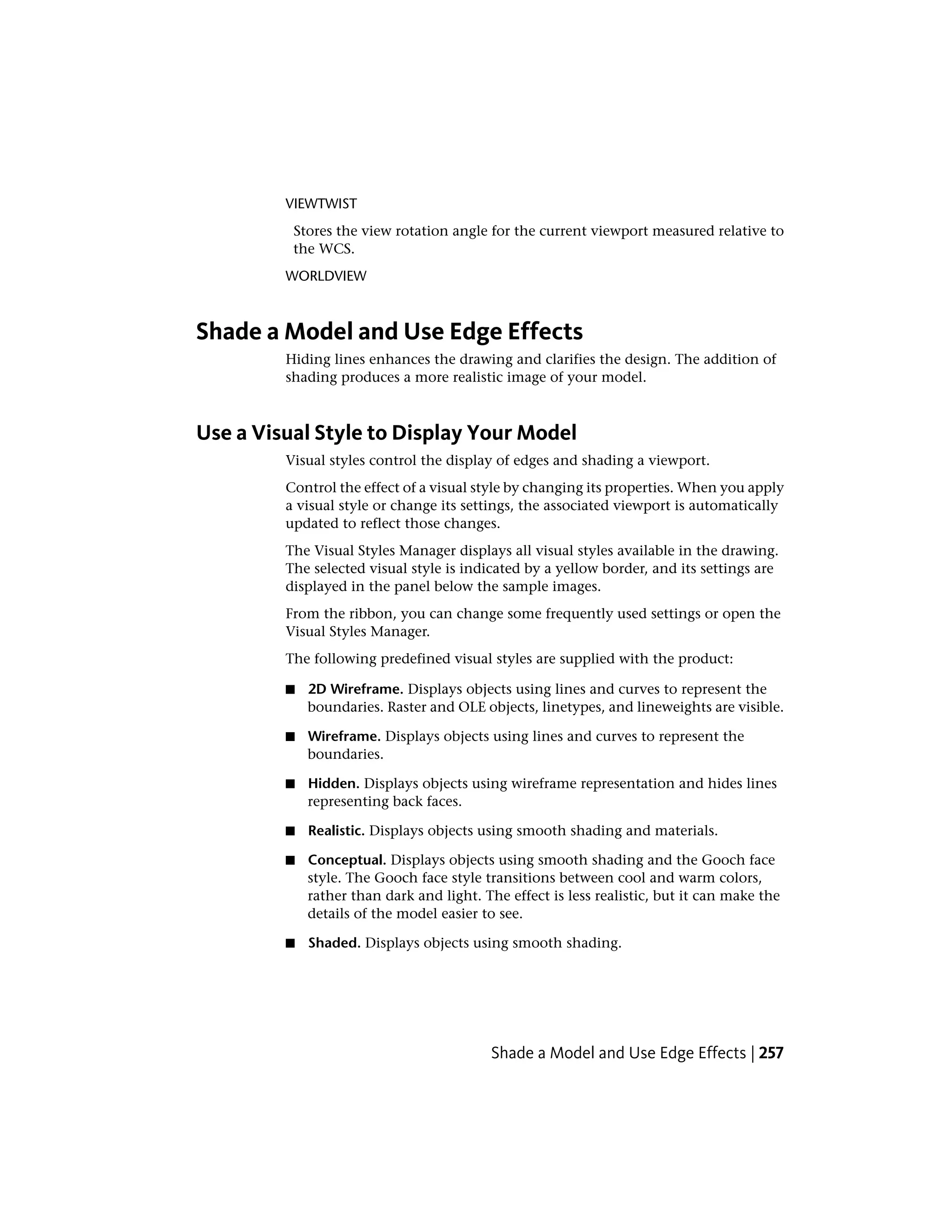 VIEWTWIST
Stores the view rotation angle for the current viewport measured relative to
the WCS.
WORLDVIEW
Shade a Model and Use Edge Effects
Hiding lines enhances the drawing and clarifies the design. The addition of
shading produces a more realistic image of your model.
Use a Visual Style to Display Your Model
Visual styles control the display of edges and shading a viewport.
Control the effect of a visual style by changing its properties. When you apply
a visual style or change its settings, the associated viewport is automatically
updated to reflect those changes.
The Visual Styles Manager displays all visual styles available in the drawing.
The selected visual style is indicated by a yellow border, and its settings are
displayed in the panel below the sample images.
From the ribbon, you can change some frequently used settings or open the
Visual Styles Manager.
The following predefined visual styles are supplied with the product:
■ 2D Wireframe. Displays objects using lines and curves to represent the
boundaries. Raster and OLE objects, linetypes, and lineweights are visible.
■ Wireframe. Displays objects using lines and curves to represent the
boundaries.
■ Hidden. Displays objects using wireframe representation and hides lines
representing back faces.
■ Realistic. Displays objects using smooth shading and materials.
■ Conceptual. Displays objects using smooth shading and the Gooch face
style. The Gooch face style transitions between cool and warm colors,
rather than dark and light. The effect is less realistic, but it can make the
details of the model easier to see.
■ Shaded. Displays objects using smooth shading.
Shade a Model and Use Edge Effects | 257
 