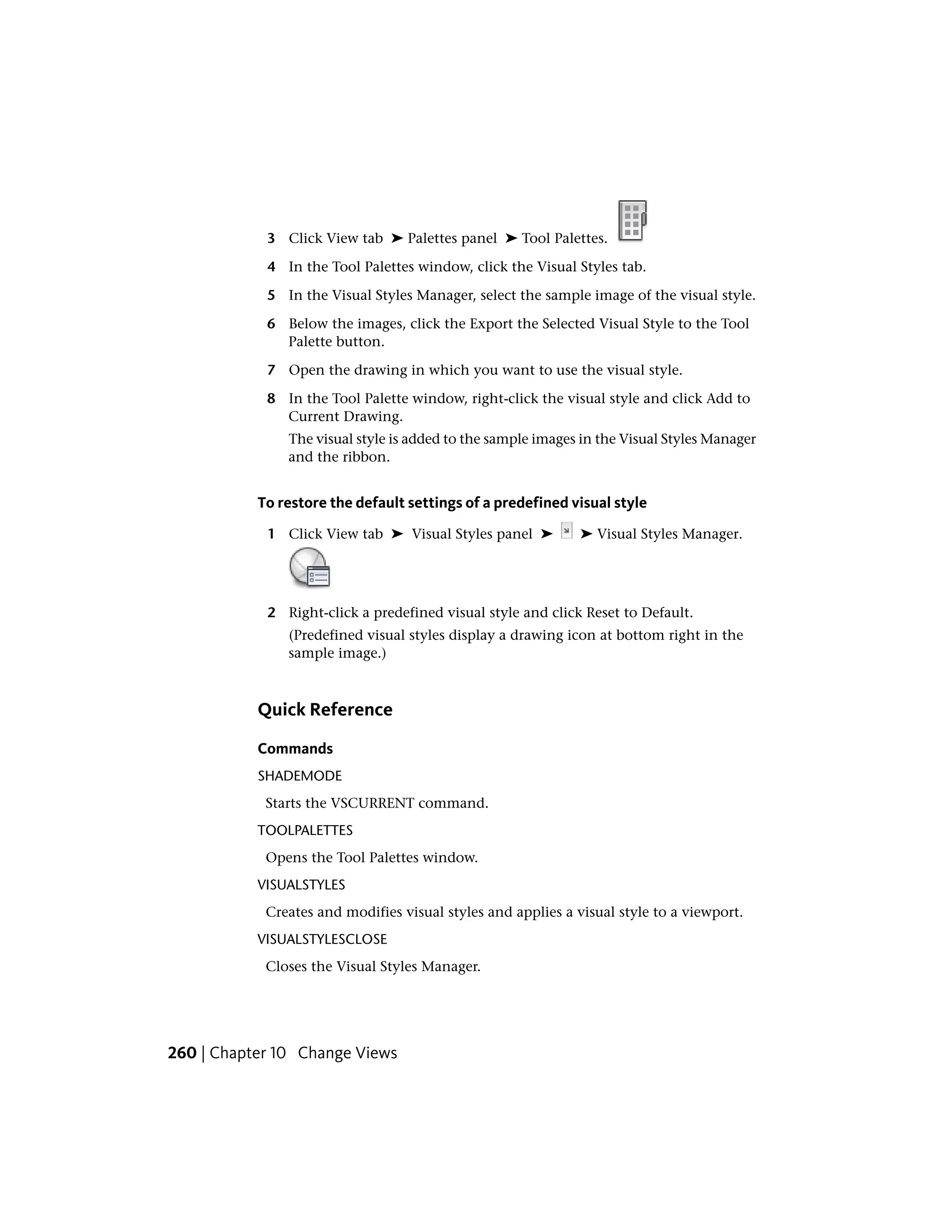 3 Click View tab ➤ Palettes panel ➤ Tool Palettes.
4 In the Tool Palettes window, click the Visual Styles tab.
5 In the Visual Styles Manager, select the sample image of the visual style.
6 Below the images, click the Export the Selected Visual Style to the Tool
Palette button.
7 Open the drawing in which you want to use the visual style.
8 In the Tool Palette window, right-click the visual style and click Add to
Current Drawing.
The visual style is added to the sample images in the Visual Styles Manager
and the ribbon.
To restore the default settings of a predefined visual style
1 Click View tab ➤ Visual Styles panel ➤ ➤ Visual Styles Manager.
2 Right-click a predefined visual style and click Reset to Default.
(Predefined visual styles display a drawing icon at bottom right in the
sample image.)
Quick Reference
Commands
SHADEMODE
Starts the VSCURRENT command.
TOOLPALETTES
Opens the Tool Palettes window.
VISUALSTYLES
Creates and modifies visual styles and applies a visual style to a viewport.
VISUALSTYLESCLOSE
Closes the Visual Styles Manager.
260 | Chapter 10 Change Views
 