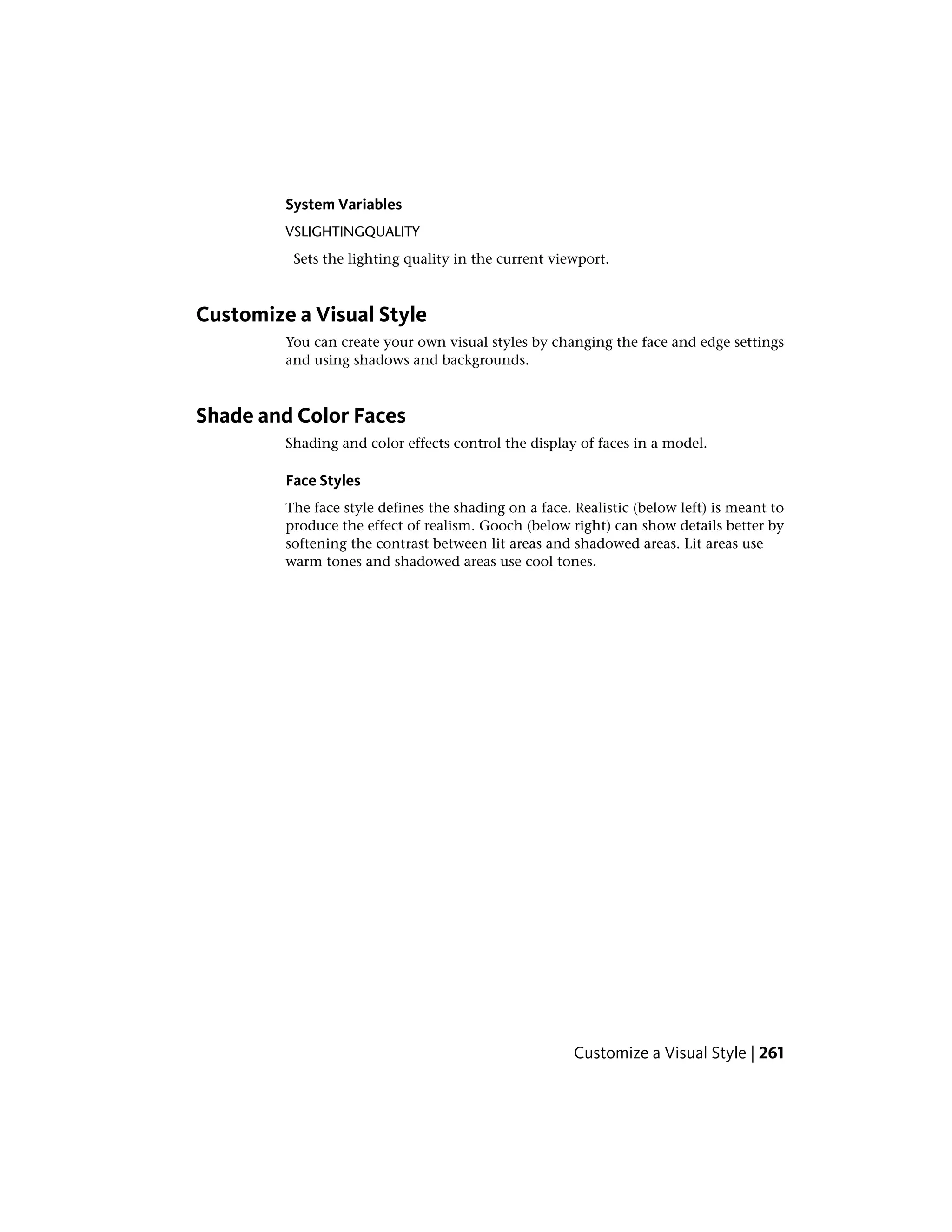 System Variables
VSLIGHTINGQUALITY
Sets the lighting quality in the current viewport.
Customize a Visual Style
You can create your own visual styles by changing the face and edge settings
and using shadows and backgrounds.
Shade and Color Faces
Shading and color effects control the display of faces in a model.
Face Styles
The face style defines the shading on a face. Realistic (below left) is meant to
produce the effect of realism. Gooch (below right) can show details better by
softening the contrast between lit areas and shadowed areas. Lit areas use
warm tones and shadowed areas use cool tones.
Customize a Visual Style | 261
 