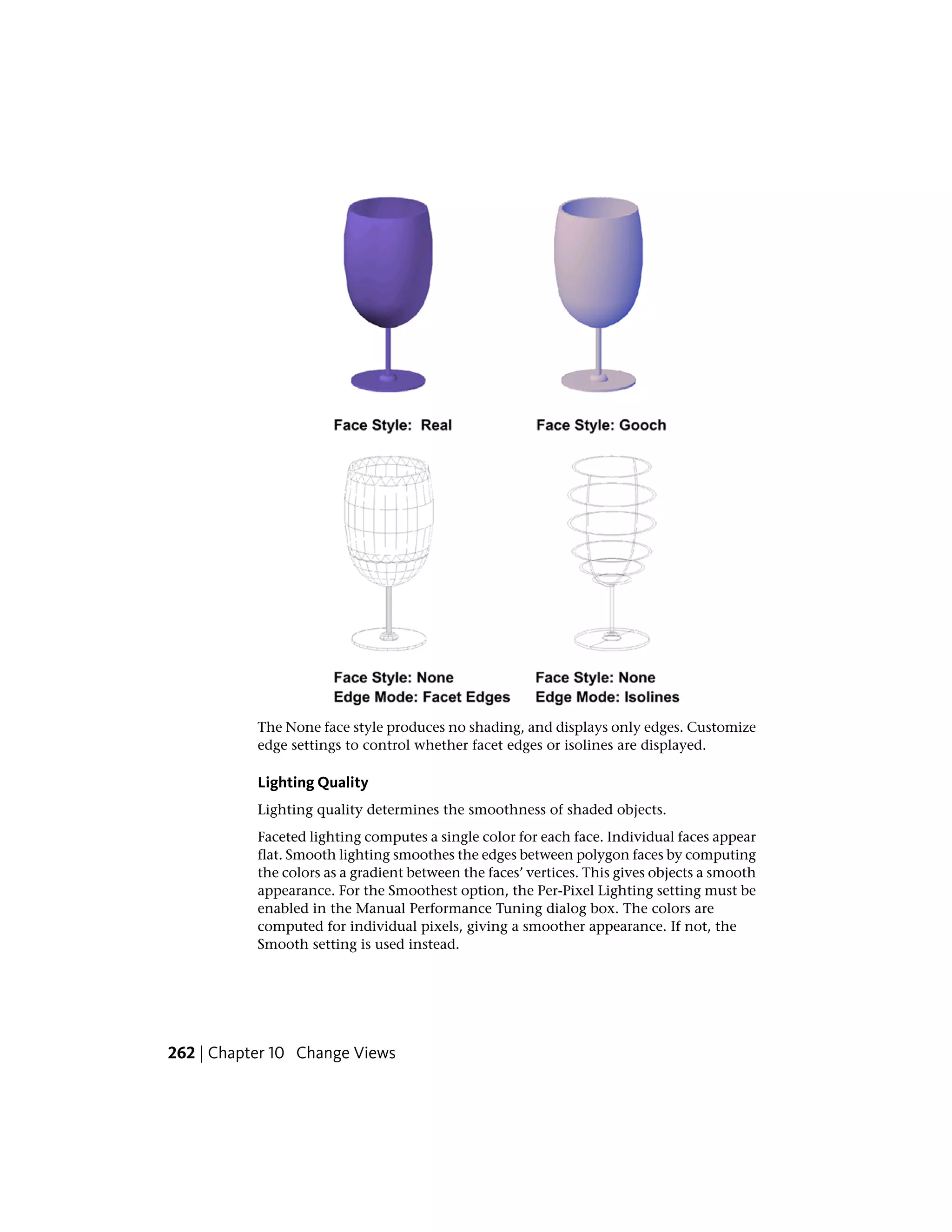 The None face style produces no shading, and displays only edges. Customize
edge settings to control whether facet edges or isolines are displayed.
Lighting Quality
Lighting quality determines the smoothness of shaded objects.
Faceted lighting computes a single color for each face. Individual faces appear
flat. Smooth lighting smoothes the edges between polygon faces by computing
the colors as a gradient between the faces’ vertices. This gives objects a smooth
appearance. For the Smoothest option, the Per-Pixel Lighting setting must be
enabled in the Manual Performance Tuning dialog box. The colors are
computed for individual pixels, giving a smoother appearance. If not, the
Smooth setting is used instead.
262 | Chapter 10 Change Views
 