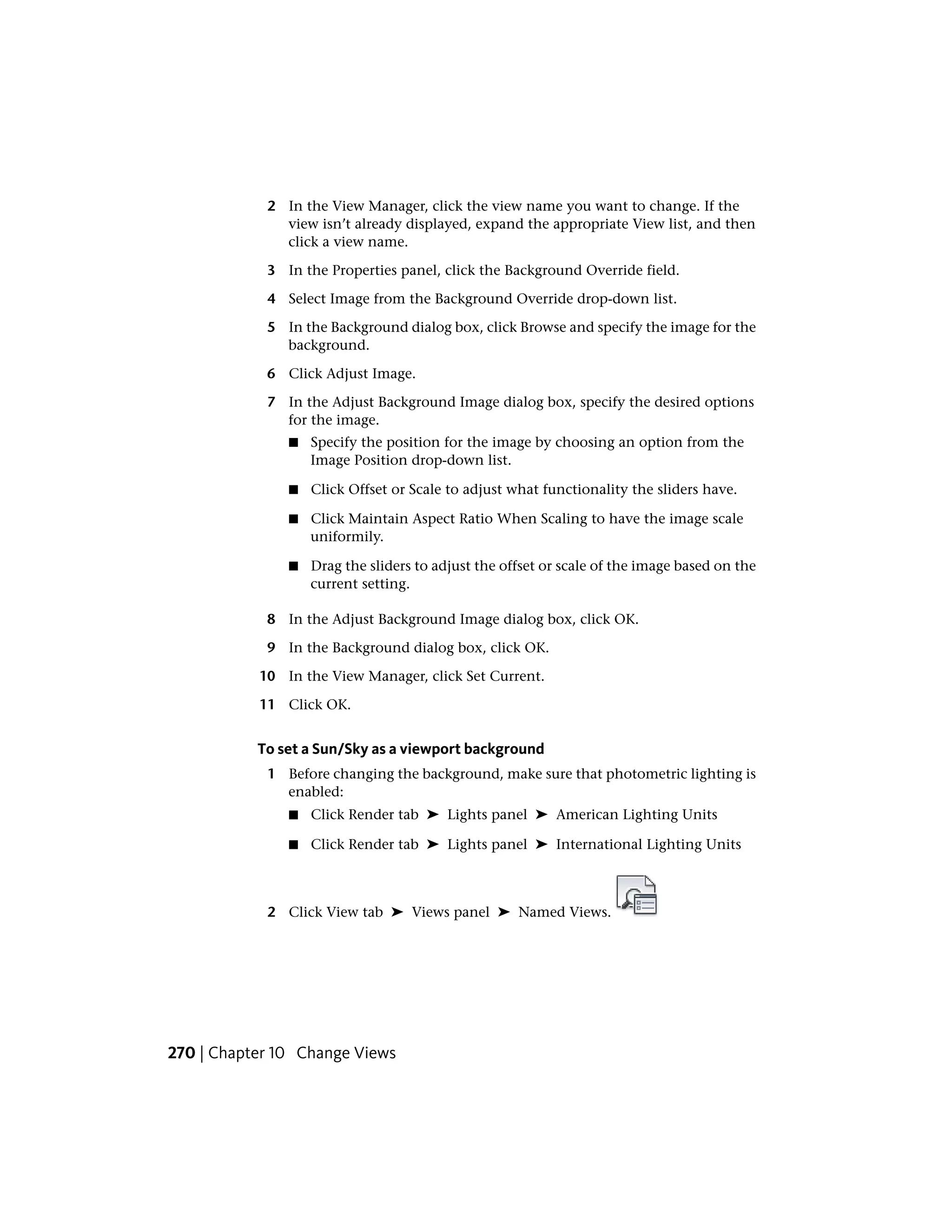 2 In the View Manager, click the view name you want to change. If the
view isn’t already displayed, expand the appropriate View list, and then
click a view name.
3 In the Properties panel, click the Background Override field.
4 Select Image from the Background Override drop-down list.
5 In the Background dialog box, click Browse and specify the image for the
background.
6 Click Adjust Image.
7 In the Adjust Background Image dialog box, specify the desired options
for the image.
■ Specify the position for the image by choosing an option from the
Image Position drop-down list.
■ Click Offset or Scale to adjust what functionality the sliders have.
■ Click Maintain Aspect Ratio When Scaling to have the image scale
uniformily.
■ Drag the sliders to adjust the offset or scale of the image based on the
current setting.
8 In the Adjust Background Image dialog box, click OK.
9 In the Background dialog box, click OK.
10 In the View Manager, click Set Current.
11 Click OK.
To set a Sun/Sky as a viewport background
1 Before changing the background, make sure that photometric lighting is
enabled:
■ Click Render tab ➤ Lights panel ➤ American Lighting Units
■ Click Render tab ➤ Lights panel ➤ International Lighting Units
2 Click View tab ➤ Views panel ➤ Named Views.
270 | Chapter 10 Change Views
 