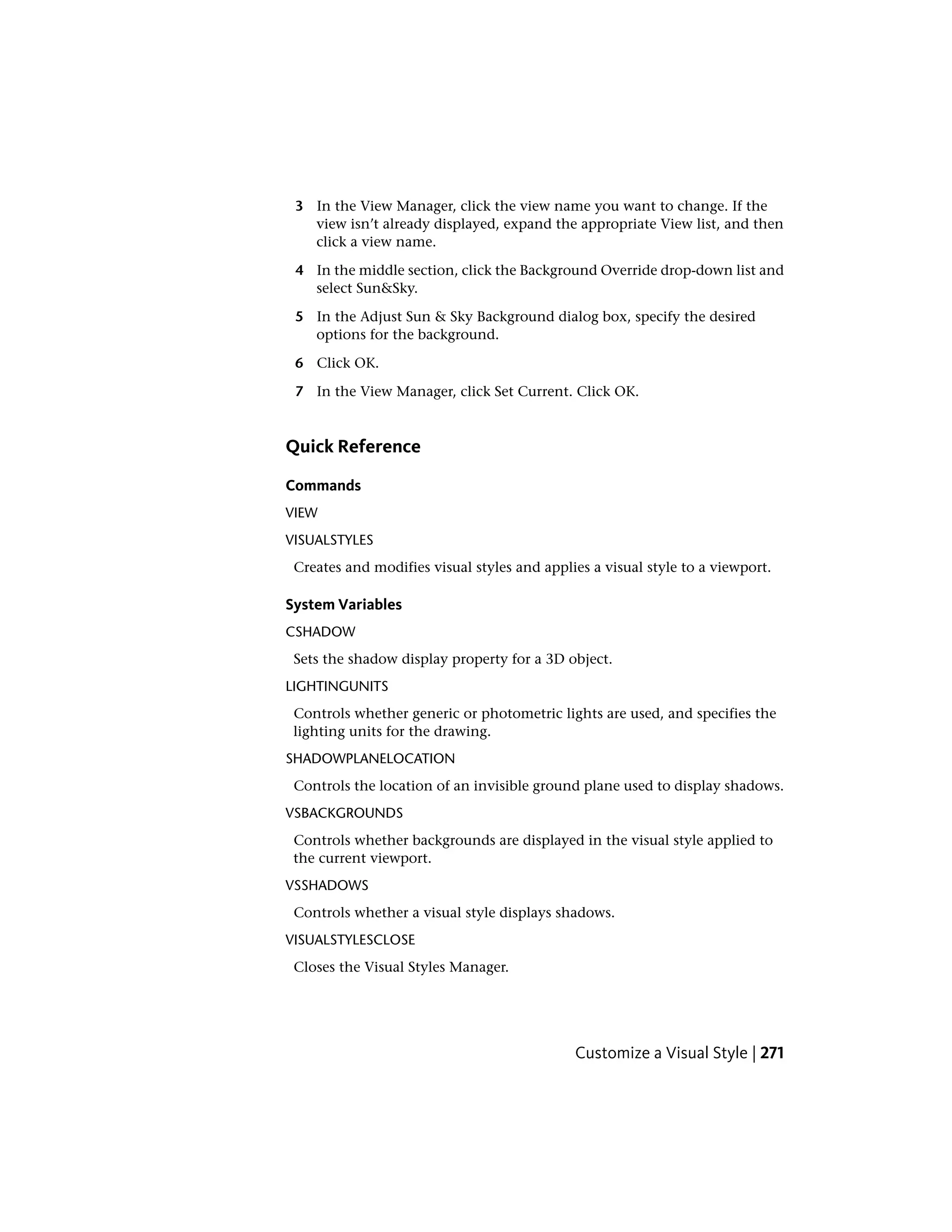 3 In the View Manager, click the view name you want to change. If the
view isn’t already displayed, expand the appropriate View list, and then
click a view name.
4 In the middle section, click the Background Override drop-down list and
select Sun&Sky.
5 In the Adjust Sun & Sky Background dialog box, specify the desired
options for the background.
6 Click OK.
7 In the View Manager, click Set Current. Click OK.
Quick Reference
Commands
VIEW
VISUALSTYLES
Creates and modifies visual styles and applies a visual style to a viewport.
System Variables
CSHADOW
Sets the shadow display property for a 3D object.
LIGHTINGUNITS
Controls whether generic or photometric lights are used, and specifies the
lighting units for the drawing.
SHADOWPLANELOCATION
Controls the location of an invisible ground plane used to display shadows.
VSBACKGROUNDS
Controls whether backgrounds are displayed in the visual style applied to
the current viewport.
VSSHADOWS
Controls whether a visual style displays shadows.
VISUALSTYLESCLOSE
Closes the Visual Styles Manager.
Customize a Visual Style | 271
 