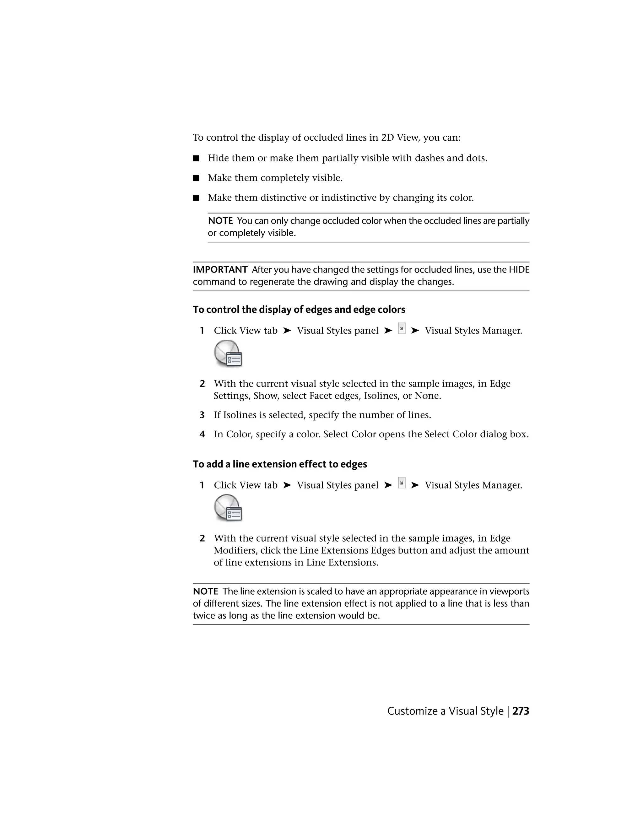 To control the display of occluded lines in 2D View, you can:
■ Hide them or make them partially visible with dashes and dots.
■ Make them completely visible.
■ Make them distinctive or indistinctive by changing its color.
NOTE You can only change occluded color when the occluded lines are partially
or completely visible.
IMPORTANT After you have changed the settings for occluded lines, use the HIDE
command to regenerate the drawing and display the changes.
To control the display of edges and edge colors
1 Click View tab ➤ Visual Styles panel ➤ ➤ Visual Styles Manager.
2 With the current visual style selected in the sample images, in Edge
Settings, Show, select Facet edges, Isolines, or None.
3 If Isolines is selected, specify the number of lines.
4 In Color, specify a color. Select Color opens the Select Color dialog box.
To add a line extension effect to edges
1 Click View tab ➤ Visual Styles panel ➤ ➤ Visual Styles Manager.
2 With the current visual style selected in the sample images, in Edge
Modifiers, click the Line Extensions Edges button and adjust the amount
of line extensions in Line Extensions.
NOTE The line extension is scaled to have an appropriate appearance in viewports
of different sizes. The line extension effect is not applied to a line that is less than
twice as long as the line extension would be.
Customize a Visual Style | 273
 