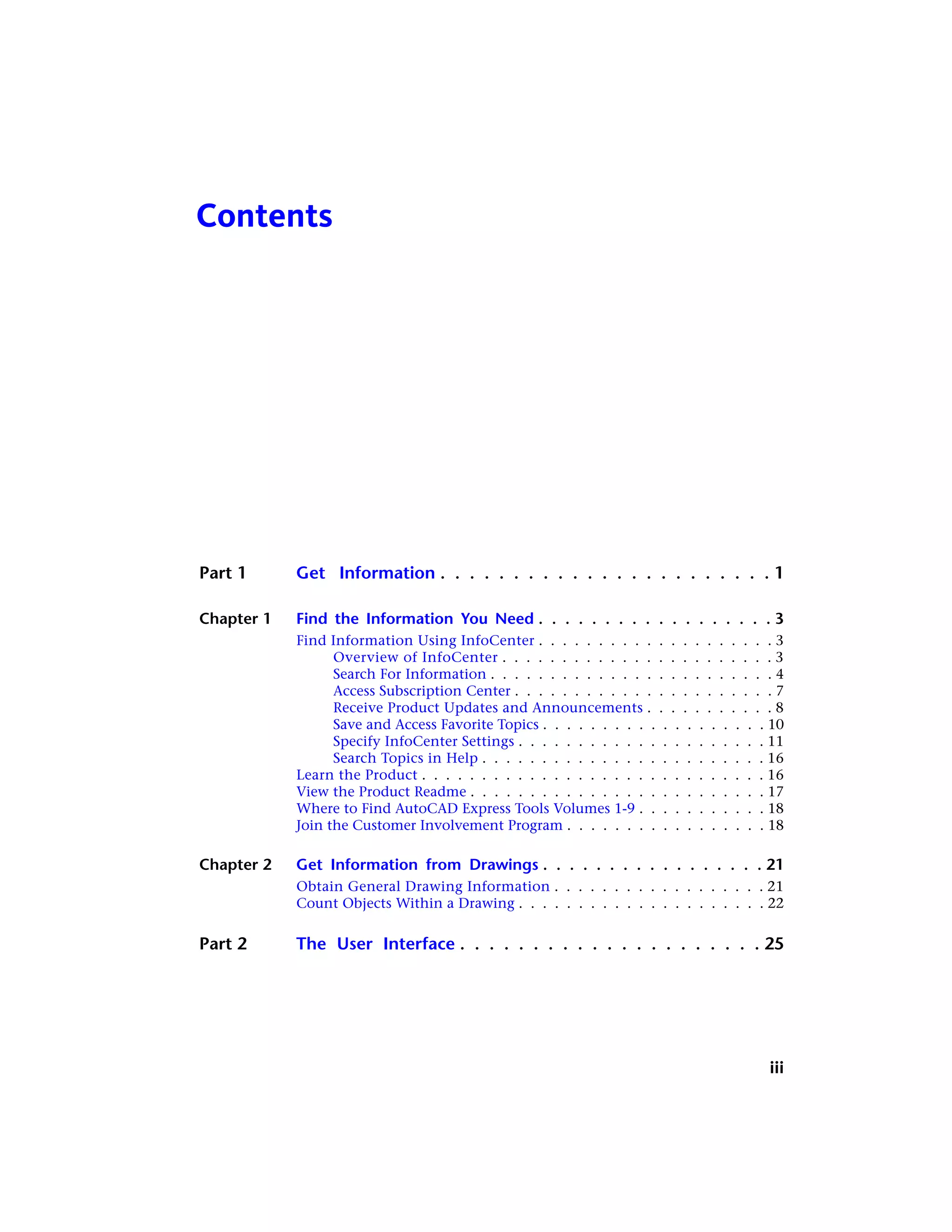 Contents
Part 1 Get Information . . . . . . . . . . . . . . . . . . . . . . . 1
Chapter 1 Find the Information You Need . . . . . . . . . . . . . . . . . . 3
Find Information Using InfoCenter . . . . . . . . . . . . . . . . . . . . 3
Overview of InfoCenter . . . . . . . . . . . . . . . . . . . . . . . 3
Search For Information . . . . . . . . . . . . . . . . . . . . . . . . 4
Access Subscription Center . . . . . . . . . . . . . . . . . . . . . . 7
Receive Product Updates and Announcements . . . . . . . . . . . 8
Save and Access Favorite Topics . . . . . . . . . . . . . . . . . . . 10
Specify InfoCenter Settings . . . . . . . . . . . . . . . . . . . . . 11
Search Topics in Help . . . . . . . . . . . . . . . . . . . . . . . . 16
Learn the Product . . . . . . . . . . . . . . . . . . . . . . . . . . . . . 16
View the Product Readme . . . . . . . . . . . . . . . . . . . . . . . . . 17
Where to Find AutoCAD Express Tools Volumes 1-9 . . . . . . . . . . . 18
Join the Customer Involvement Program . . . . . . . . . . . . . . . . . 18
Chapter 2 Get Information from Drawings . . . . . . . . . . . . . . . . . 21
Obtain General Drawing Information . . . . . . . . . . . . . . . . . . 21
Count Objects Within a Drawing . . . . . . . . . . . . . . . . . . . . . 22
Part 2 The User Interface . . . . . . . . . . . . . . . . . . . . . 25
iii
 