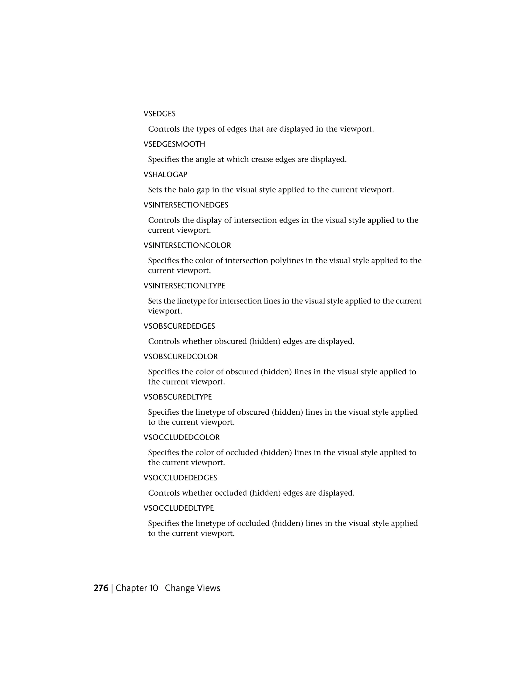 VSEDGES
Controls the types of edges that are displayed in the viewport.
VSEDGESMOOTH
Specifies the angle at which crease edges are displayed.
VSHALOGAP
Sets the halo gap in the visual style applied to the current viewport.
VSINTERSECTIONEDGES
Controls the display of intersection edges in the visual style applied to the
current viewport.
VSINTERSECTIONCOLOR
Specifies the color of intersection polylines in the visual style applied to the
current viewport.
VSINTERSECTIONLTYPE
Sets the linetype for intersection lines in the visual style applied to the current
viewport.
VSOBSCUREDEDGES
Controls whether obscured (hidden) edges are displayed.
VSOBSCUREDCOLOR
Specifies the color of obscured (hidden) lines in the visual style applied to
the current viewport.
VSOBSCUREDLTYPE
Specifies the linetype of obscured (hidden) lines in the visual style applied
to the current viewport.
VSOCCLUDEDCOLOR
Specifies the color of occluded (hidden) lines in the visual style applied to
the current viewport.
VSOCCLUDEDEDGES
Controls whether occluded (hidden) edges are displayed.
VSOCCLUDEDLTYPE
Specifies the linetype of occluded (hidden) lines in the visual style applied
to the current viewport.
276 | Chapter 10 Change Views
 