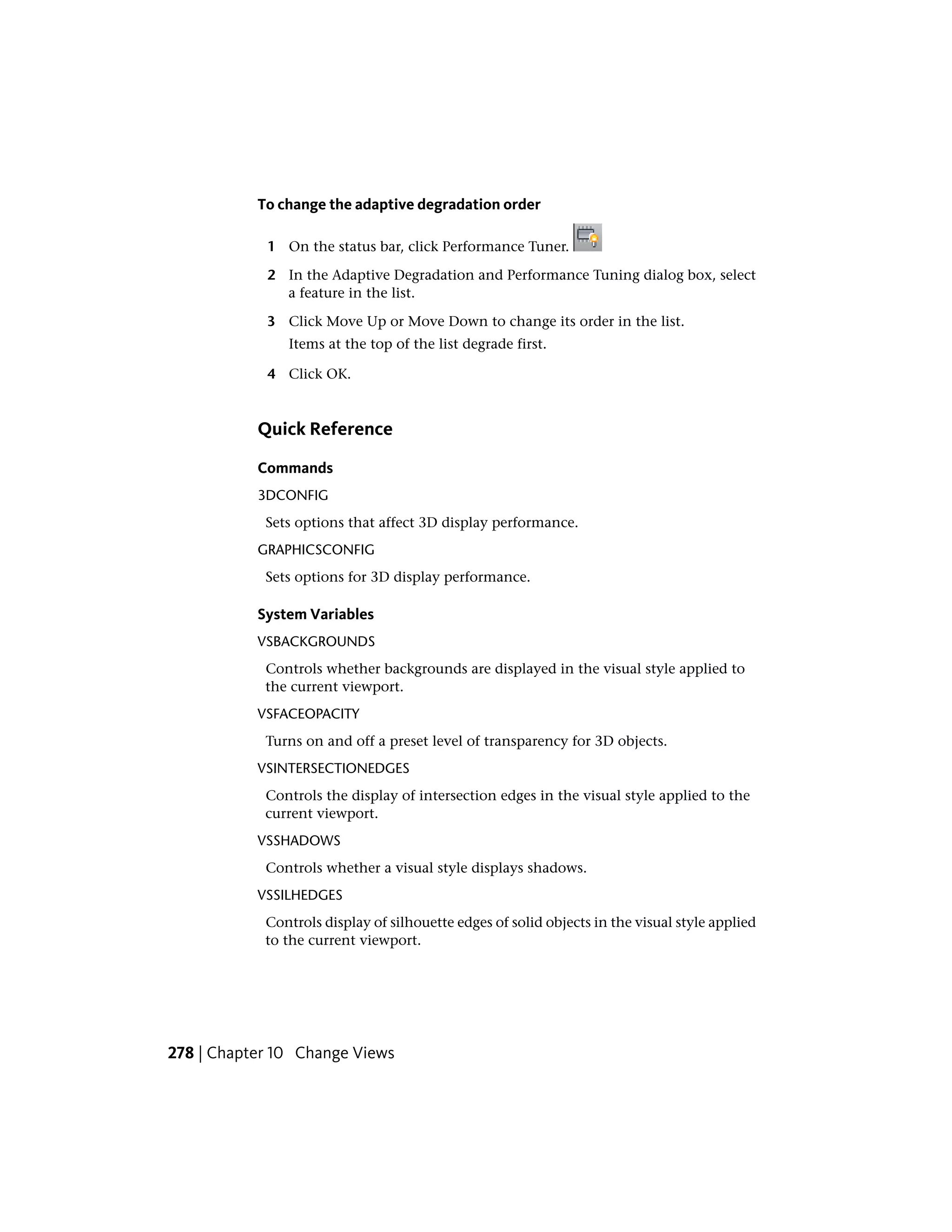 To change the adaptive degradation order
1 On the status bar, click Performance Tuner.
2 In the Adaptive Degradation and Performance Tuning dialog box, select
a feature in the list.
3 Click Move Up or Move Down to change its order in the list.
Items at the top of the list degrade first.
4 Click OK.
Quick Reference
Commands
3DCONFIG
Sets options that affect 3D display performance.
GRAPHICSCONFIG
Sets options for 3D display performance.
System Variables
VSBACKGROUNDS
Controls whether backgrounds are displayed in the visual style applied to
the current viewport.
VSFACEOPACITY
Turns on and off a preset level of transparency for 3D objects.
VSINTERSECTIONEDGES
Controls the display of intersection edges in the visual style applied to the
current viewport.
VSSHADOWS
Controls whether a visual style displays shadows.
VSSILHEDGES
Controls display of silhouette edges of solid objects in the visual style applied
to the current viewport.
278 | Chapter 10 Change Views
 