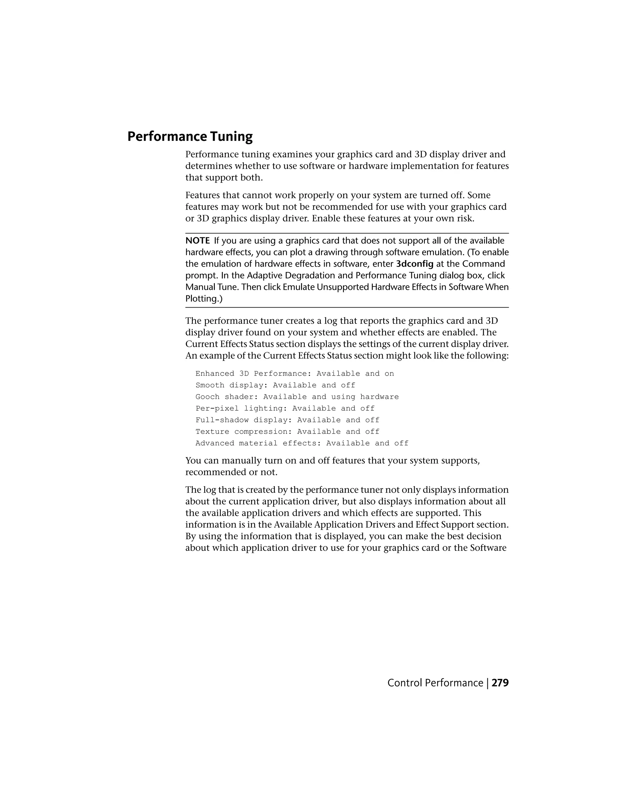 Performance Tuning
Performance tuning examines your graphics card and 3D display driver and
determines whether to use software or hardware implementation for features
that support both.
Features that cannot work properly on your system are turned off. Some
features may work but not be recommended for use with your graphics card
or 3D graphics display driver. Enable these features at your own risk.
NOTE If you are using a graphics card that does not support all of the available
hardware effects, you can plot a drawing through software emulation. (To enable
the emulation of hardware effects in software, enter 3dconfig at the Command
prompt. In the Adaptive Degradation and Performance Tuning dialog box, click
Manual Tune. Then click Emulate Unsupported Hardware Effects in Software When
Plotting.)
The performance tuner creates a log that reports the graphics card and 3D
display driver found on your system and whether effects are enabled. The
Current Effects Status section displays the settings of the current display driver.
An example of the Current Effects Status section might look like the following:
Enhanced 3D Performance: Available and on
Smooth display: Available and off
Gooch shader: Available and using hardware
Per-pixel lighting: Available and off
Full-shadow display: Available and off
Texture compression: Available and off
Advanced material effects: Available and off
You can manually turn on and off features that your system supports,
recommended or not.
The log that is created by the performance tuner not only displays information
about the current application driver, but also displays information about all
the available application drivers and which effects are supported. This
information is in the Available Application Drivers and Effect Support section.
By using the information that is displayed, you can make the best decision
about which application driver to use for your graphics card or the Software
Control Performance | 279
 