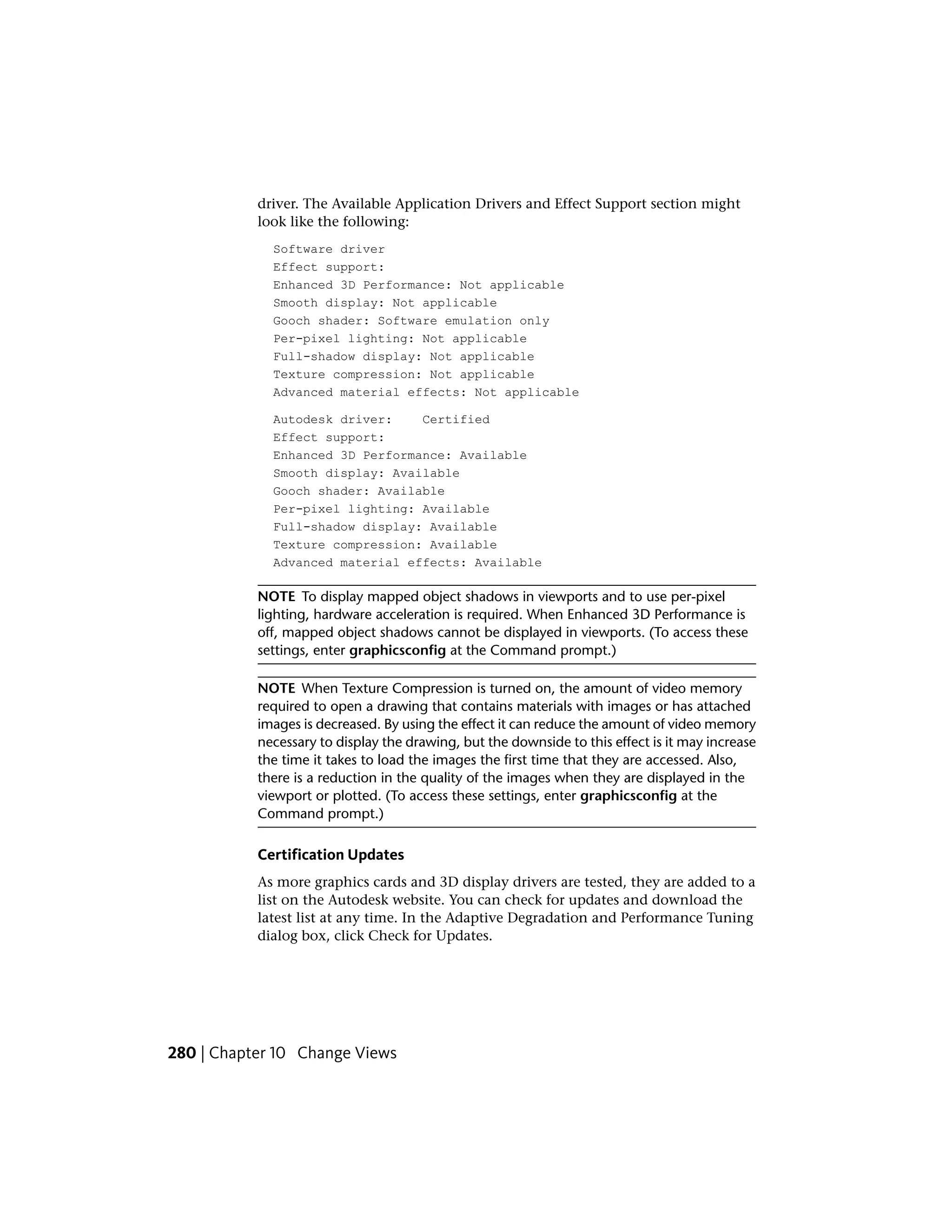 driver. The Available Application Drivers and Effect Support section might
look like the following:
Software driver
Effect support:
Enhanced 3D Performance: Not applicable
Smooth display: Not applicable
Gooch shader: Software emulation only
Per-pixel lighting: Not applicable
Full-shadow display: Not applicable
Texture compression: Not applicable
Advanced material effects: Not applicable
Autodesk driver: Certified
Effect support:
Enhanced 3D Performance: Available
Smooth display: Available
Gooch shader: Available
Per-pixel lighting: Available
Full-shadow display: Available
Texture compression: Available
Advanced material effects: Available
NOTE To display mapped object shadows in viewports and to use per-pixel
lighting, hardware acceleration is required. When Enhanced 3D Performance is
off, mapped object shadows cannot be displayed in viewports. (To access these
settings, enter graphicsconfig at the Command prompt.)
NOTE When Texture Compression is turned on, the amount of video memory
required to open a drawing that contains materials with images or has attached
images is decreased. By using the effect it can reduce the amount of video memory
necessary to display the drawing, but the downside to this effect is it may increase
the time it takes to load the images the first time that they are accessed. Also,
there is a reduction in the quality of the images when they are displayed in the
viewport or plotted. (To access these settings, enter graphicsconfig at the
Command prompt.)
Certification Updates
As more graphics cards and 3D display drivers are tested, they are added to a
list on the Autodesk website. You can check for updates and download the
latest list at any time. In the Adaptive Degradation and Performance Tuning
dialog box, click Check for Updates.
280 | Chapter 10 Change Views
 