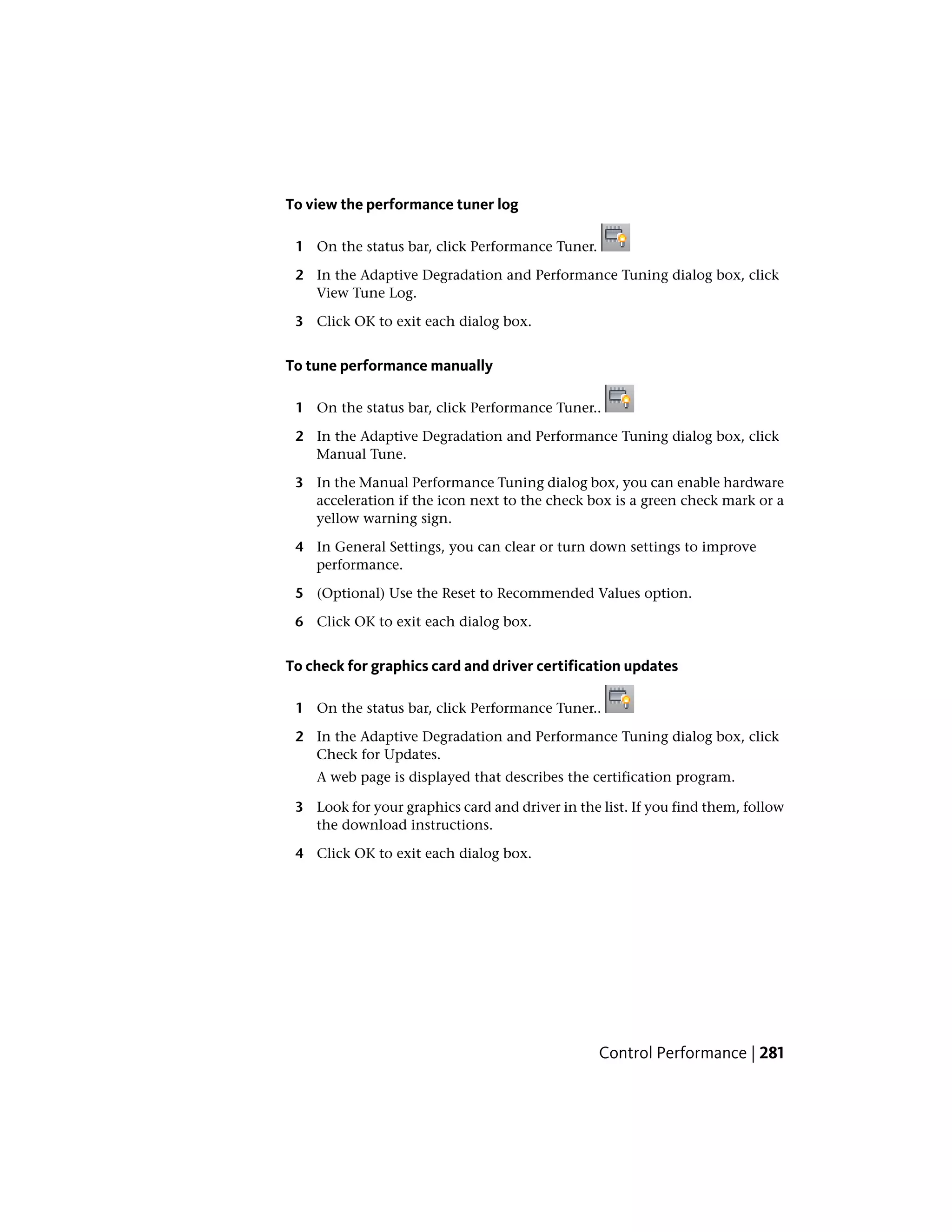 To view the performance tuner log
1 On the status bar, click Performance Tuner.
2 In the Adaptive Degradation and Performance Tuning dialog box, click
View Tune Log.
3 Click OK to exit each dialog box.
To tune performance manually
1 On the status bar, click Performance Tuner..
2 In the Adaptive Degradation and Performance Tuning dialog box, click
Manual Tune.
3 In the Manual Performance Tuning dialog box, you can enable hardware
acceleration if the icon next to the check box is a green check mark or a
yellow warning sign.
4 In General Settings, you can clear or turn down settings to improve
performance.
5 (Optional) Use the Reset to Recommended Values option.
6 Click OK to exit each dialog box.
To check for graphics card and driver certification updates
1 On the status bar, click Performance Tuner..
2 In the Adaptive Degradation and Performance Tuning dialog box, click
Check for Updates.
A web page is displayed that describes the certification program.
3 Look for your graphics card and driver in the list. If you find them, follow
the download instructions.
4 Click OK to exit each dialog box.
Control Performance | 281
 