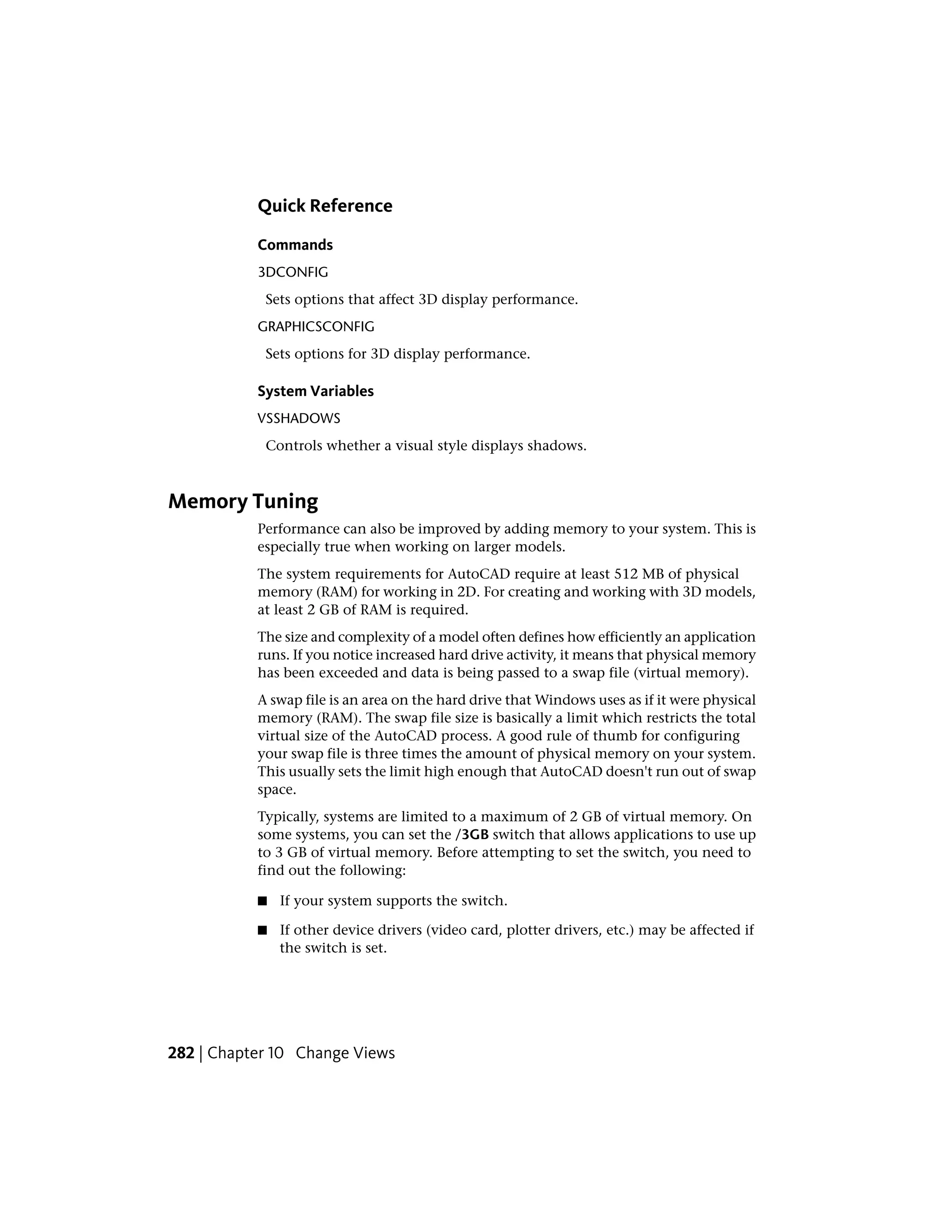 Quick Reference
Commands
3DCONFIG
Sets options that affect 3D display performance.
GRAPHICSCONFIG
Sets options for 3D display performance.
System Variables
VSSHADOWS
Controls whether a visual style displays shadows.
Memory Tuning
Performance can also be improved by adding memory to your system. This is
especially true when working on larger models.
The system requirements for AutoCAD require at least 512 MB of physical
memory (RAM) for working in 2D. For creating and working with 3D models,
at least 2 GB of RAM is required.
The size and complexity of a model often defines how efficiently an application
runs. If you notice increased hard drive activity, it means that physical memory
has been exceeded and data is being passed to a swap file (virtual memory).
A swap file is an area on the hard drive that Windows uses as if it were physical
memory (RAM). The swap file size is basically a limit which restricts the total
virtual size of the AutoCAD process. A good rule of thumb for configuring
your swap file is three times the amount of physical memory on your system.
This usually sets the limit high enough that AutoCAD doesn't run out of swap
space.
Typically, systems are limited to a maximum of 2 GB of virtual memory. On
some systems, you can set the /3GB switch that allows applications to use up
to 3 GB of virtual memory. Before attempting to set the switch, you need to
find out the following:
■ If your system supports the switch.
■ If other device drivers (video card, plotter drivers, etc.) may be affected if
the switch is set.
282 | Chapter 10 Change Views
 
