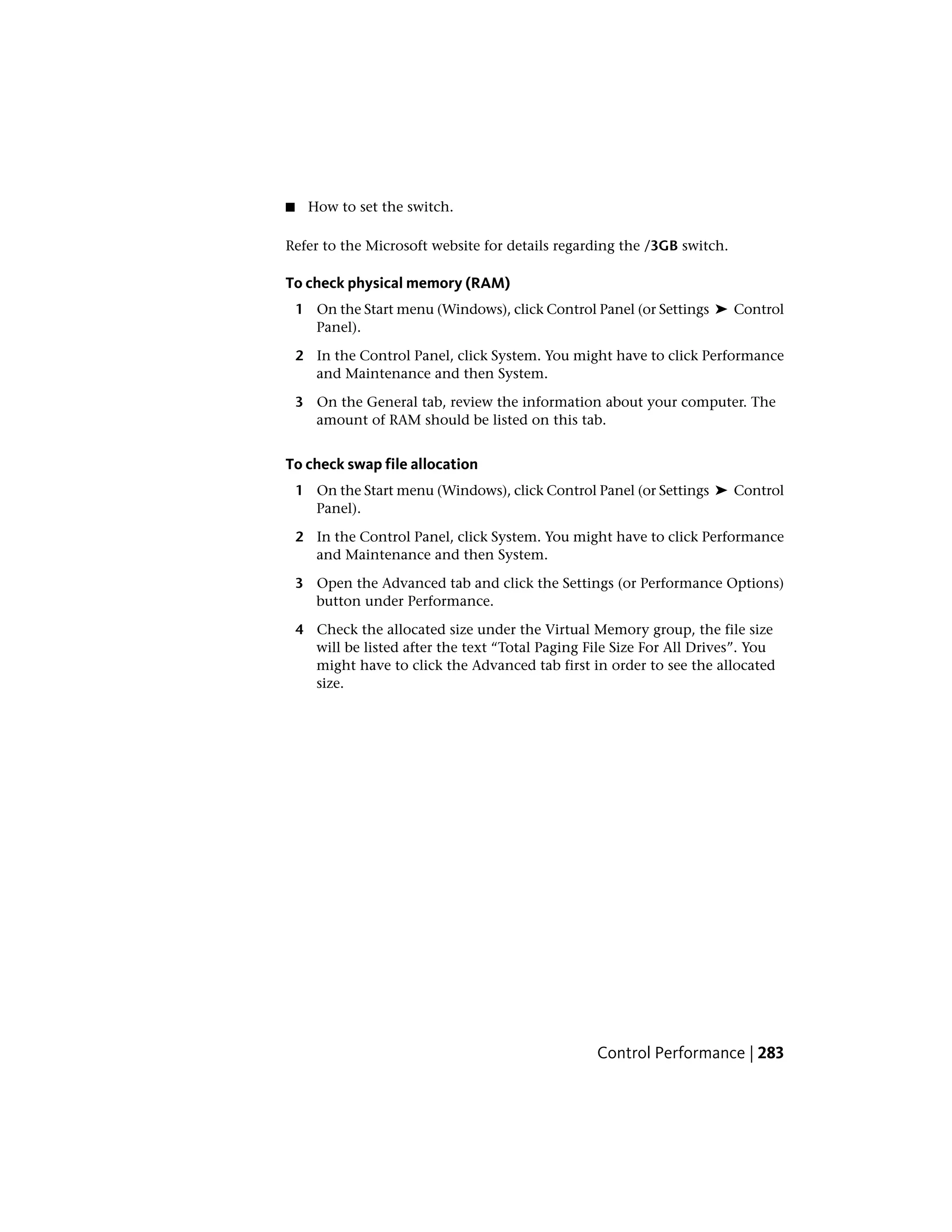 ■ How to set the switch.
Refer to the Microsoft website for details regarding the /3GB switch.
To check physical memory (RAM)
1 On the Start menu (Windows), click Control Panel (or Settings ➤ Control
Panel).
2 In the Control Panel, click System. You might have to click Performance
and Maintenance and then System.
3 On the General tab, review the information about your computer. The
amount of RAM should be listed on this tab.
To check swap file allocation
1 On the Start menu (Windows), click Control Panel (or Settings ➤ Control
Panel).
2 In the Control Panel, click System. You might have to click Performance
and Maintenance and then System.
3 Open the Advanced tab and click the Settings (or Performance Options)
button under Performance.
4 Check the allocated size under the Virtual Memory group, the file size
will be listed after the text “Total Paging File Size For All Drives”. You
might have to click the Advanced tab first in order to see the allocated
size.
Control Performance | 283
 